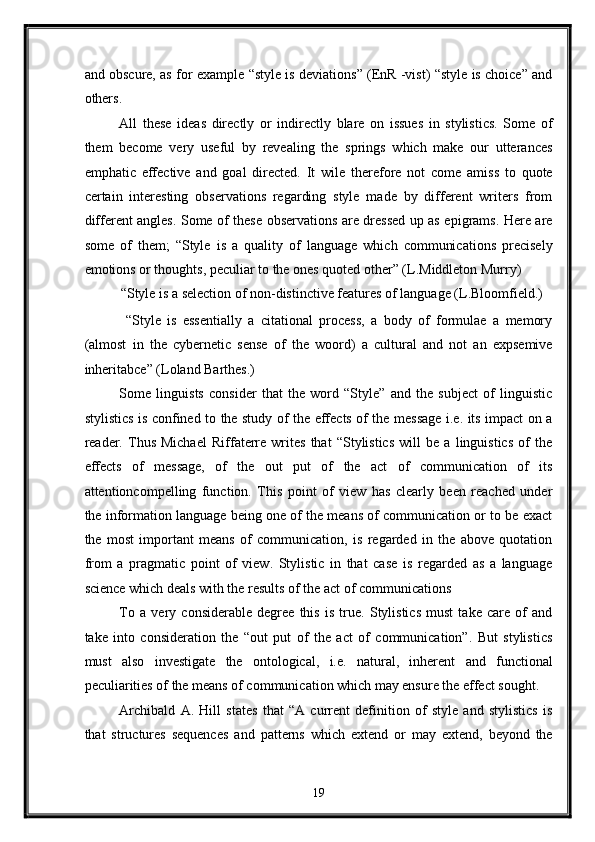 and obscure, as for example “style is deviations” (EnR -vist) “style is choice” and
others. 
All   these   ideas   directly   or   indirectly   blare   on   issues   in   stylistics.   Some   of
them   become   very   useful   by   revealing   the   springs   which   make   our   utterances
emphatic   effective   and   goal   directed.   It   wile   therefore   not   come   amiss   to   quote
certain   interesting   observations   regarding   style   made   by   different   writers   from
different angles. Some of these observations are dressed up as epigrams. Here are
some   of   them;   “Style   is   a   quality   of   language   which   communications   precisely
emotions or thoughts, peculiar to the ones quoted other” (L.Middleton Murry) 
“Style is a selection of non-distinctive features of language (L.Bloomfield.) 
  “Style   is   essentially   a   citational   process,   a   body   of   formulae   a   memory
(almost   in   the   cybernetic   sense   of   the   woord)   a   cultural   and   not   an   expsemive
inheritabce” (Loland Barthes.)   
Some   linguists   consider   that   the   word   “Style”   and   the   subject   of   linguistic
stylistics is confined to the study of the effects of the message i.e. its impact on a
reader.   Thus   Michael   Riffaterre   writes   that   “Stylistics   will   be   a   linguistics   of   the
effects   of   message,   of   the   out   put   of   the   act   of   communication   of   its
attentioncompelling   function.   This   point   of   view   has   clearly   been   reached   under
the information language being one of the means of communication or to be exact
the   most   important   means   of   communication,   is   regarded   in   the   above   quotation
from   a   pragmatic   point   of   view.   Stylistic   in   that   case   is   regarded   as   a   language
science which deals with the results of the act of communications  
To   a   very   considerable   degree   this   is   true.   Stylistics   must   take   care   of   and
take   into   consideration   the   “out   put   of   the   act   of   communication”.   But   stylistics
must   also   investigate   the   ontological,   i.e.   natural,   inherent   and   functional
peculiarities of the means of communication which may ensure the effect sought. 
Archibald   A.   Hill   states   that   “A   current   definition   of   style   and   stylistics   is
that   structures   sequences   and   patterns   which   extend   or   may   extend,   beyond   the
19