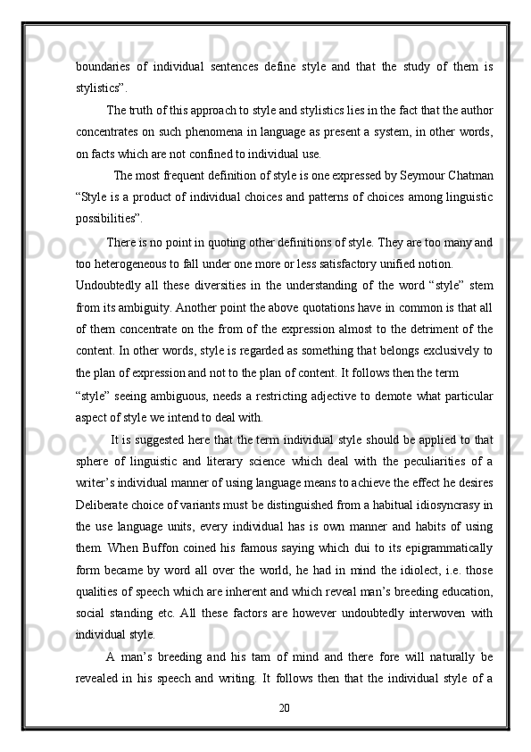 boundaries   of   individual   sentences   define   style   and   that   the   study   of   them   is
stylistics”.   
The truth of this approach to style and stylistics lies in the fact that the author
concentrates on such phenomena in language as present a system, in other words,
on facts which are not confined to individual use.  
The most frequent definition of style is one expressed by Seymour Chatman 
“Style is a product of individual choices and patterns of choices among linguistic
possibilities”. 
There is no point in quoting other definitions of style. They are too many and
too heterogeneous to fall under one more or less satisfactory unified notion. 
Undoubtedly   all   these   diversities   in   the   understanding   of   the   word   “style”   stem
from its ambiguity. Another point the above quotations have in common is that all
of   them  concentrate  on  the from   of   the expression   almost   to the  detriment   of   the
content. In other words, style is regarded as something that belongs exclusively to
the plan of expression and not to the plan of content. It follows then the term 
“style”   seeing   ambiguous,   needs   a  restricting   adjective  to   demote   what   particular
aspect of style we intend to deal with.   
  It is suggested here that the term individual style should be applied to that
sphere   of   linguistic   and   literary   science   which   deal   with   the   peculiarities   of   a
writer’s individual manner of using language means to achieve the effect he desires
Deliberate choice of variants must be distinguished from a habitual idiosyncrasy in
the   use   language   units,   every   individual   has   is   own   manner   and   habits   of   using
them.   When   Buffon   coined   his   famous   saying   which   dui   to   its   epigrammatically
form   became   by   word   all   over   the   world,   he   had   in   mind   the   idiolect,   i.e.   those
qualities of speech which are inherent and which reveal man’s breeding education,
social   standing   etc.   All   these   factors   are   however   undoubtedly   interwoven   with
individual style.  
A   man’s   breeding   and   his   tam   of   mind   and   there   fore   will   naturally   be
revealed   in   his   speech   and   writing.   It   follows   then   that   the   individual   style   of   a
20  
  