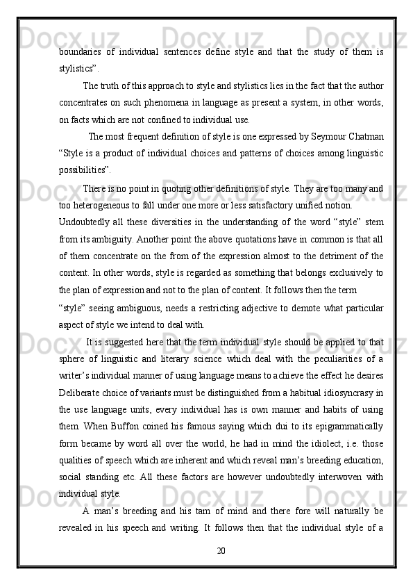 boundaries   of   individual   sentences   define   style   and   that   the   study   of   them   is
stylistics”.   
The truth of this approach to style and stylistics lies in the fact that the author
concentrates on such phenomena in language as present a system, in other words,
on facts which are not confined to individual use.  
The most frequent definition of style is one expressed by Seymour Chatman 
“Style is a product of individual choices and patterns of choices among linguistic
possibilities”. 
There is no point in quoting other definitions of style. They are too many and
too heterogeneous to fall under one more or less satisfactory unified notion. 
Undoubtedly   all   these   diversities   in   the   understanding   of   the   word   “style”   stem
from its ambiguity. Another point the above quotations have in common is that all
of   them  concentrate  on  the from   of   the expression   almost   to the  detriment   of   the
content. In other words, style is regarded as something that belongs exclusively to
the plan of expression and not to the plan of content. It follows then the term 
“style”   seeing   ambiguous,   needs   a  restricting   adjective  to   demote   what   particular
aspect of style we intend to deal with.   
  It is suggested here that the term individual style should be applied to that
sphere   of   linguistic   and   literary   science   which   deal   with   the   peculiarities   of   a
writer’s individual manner of using language means to achieve the effect he desires
Deliberate choice of variants must be distinguished from a habitual idiosyncrasy in
the   use   language   units,   every   individual   has   is   own   manner   and   habits   of   using
them.   When   Buffon   coined   his   famous   saying   which   dui   to   its   epigrammatically
form   became   by   word   all   over   the   world,   he   had   in   mind   the   idiolect,   i.e.   those
qualities of speech which are inherent and which reveal man’s breeding education,
social   standing   etc.   All   these   factors   are   however   undoubtedly   interwoven   with
individual style.  
A   man’s   breeding   and   his   tam   of   mind   and   there   fore   will   naturally   be
revealed   in   his   speech   and   writing.   It   follows   then   that   the   individual   style   of   a
20