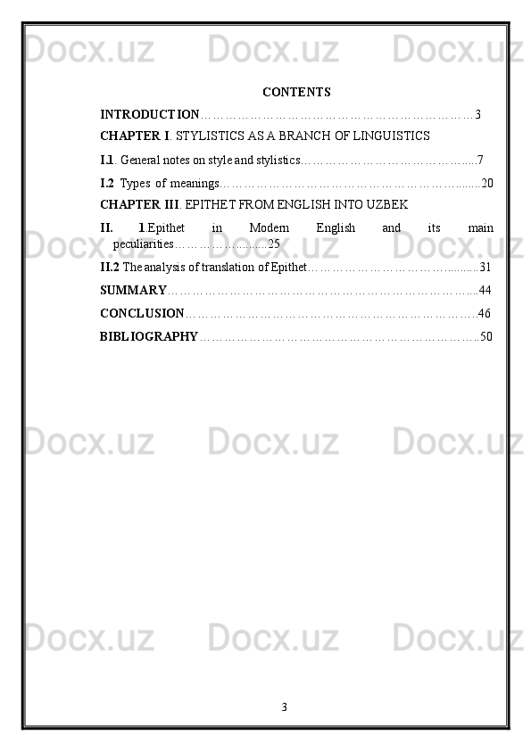  
CONTENTS 
INTRODUCTION …………………………………………………………3 
CHAPTER I . STYLISTICS AS A BRANCH OF LINGUISTICS 
I.1 . General notes on style and stylistics………………………………….....7 
I.2   Types   of   meanings…………………………………………………........20
CHAPTER III .  EPITHET FROM ENGLISH INTO UZBEK 
II. 1 .Epithet   in   Modern   English   and   its   main
peculiarities……………..........25 
II.2  The analysis of translation of Epithet……………………………...........31
SUMMARY ………………………………………………………………....44
CONCLUSION ……………………………………………………………..46
BIBLIOGRAPHY …………………………………………………………..50
   
3  
  