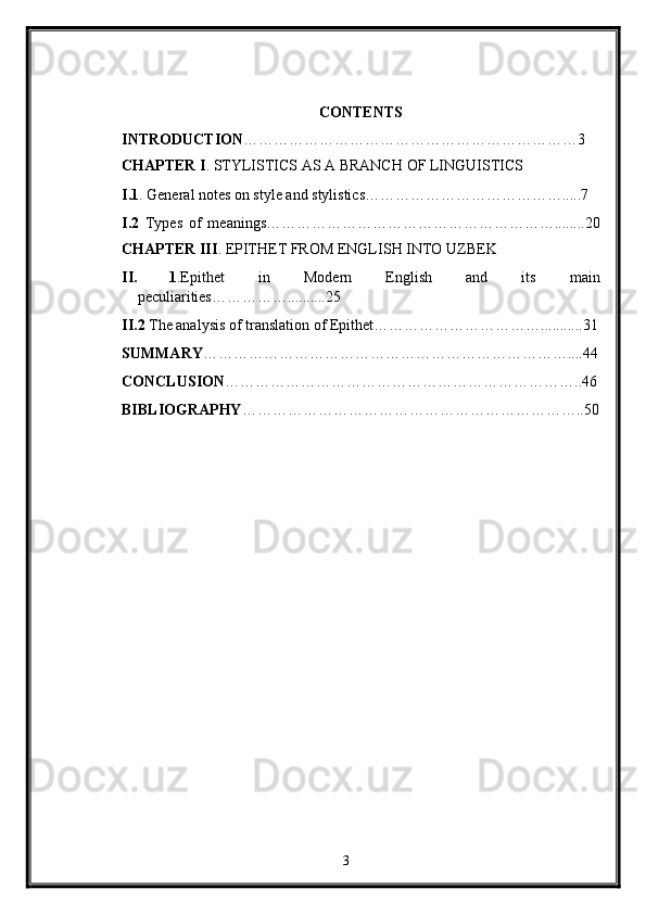 CONTENTS 
INTRODUCTION …………………………………………………………3 
CHAPTER I . STYLISTICS AS A BRANCH OF LINGUISTICS 
I.1 . General notes on style and stylistics………………………………….....7 
I.2   Types   of   meanings…………………………………………………........20
CHAPTER III .  EPITHET FROM ENGLISH INTO UZBEK 
II. 1 .Epithet   in   Modern   English   and   its   main
peculiarities……………..........25 
II.2  The analysis of translation of Epithet……………………………...........31
SUMMARY ………………………………………………………………....44
CONCLUSION ……………………………………………………………..46
BIBLIOGRAPHY …………………………………………………………..50
   
3