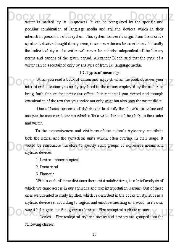 writer   is   marked   by   its   uniqueness.   It   can   be   recognized   by   the   specific   and
peculiar   combination   of   language   media   and   stylistic   devices   which   in   their
interaction present a certain system. This system derives its origin from the creative
spirit and elusive thought it may seem, it can nevertheless be ascertained. Naturally
the   individual   style   of   a   writer   will   never   be   entirely   independent   of   the   literary
norms   and   canons   of   the   given   period.   Alexander   Bloch   said   that   the   style   of   a
writer can be ascertained only by analysis of from i.e. language media.   
I.2. Types of meanings 
 When you read a book of fiction and enjoy it, when the book observes your
interest and attention you rarely pay heed to the means employed by the author to
bring   forth   this   or   that   particular   effect.   It   is   not   until   you   started   and   through
examination of the text that you notice not only  what  but also  how  the writer did it.
  One   of   basic   concerns   of   stylistics   is   to   clarify   the   “how’s”-to   define   and
analyze the means and devices which offer a wide choice of their help to the reader
and writer. 
To   the   expressiveness   and   vividness   of   the   author’s   style   may   contribute
both   the   lexical   and   the   syntactical   units   which,   often   overlap.   in   their   usage.   It
would   be   reasonable   therefore   to   specify   such   groups   of   expressive   means   and
stylistic devices: 
1. Lexico - phraseological 
2. Syntactical 
3. Phonetic 
 Within each of these divisions there exist subdivisions, to a brief analysis of
which we came across in our stylistics and text interpretation lessons. Out of these
ones we intended to study Epithet, which is described in the books on stylistics as a
stylistic device set according to logical and emotive meaning of a word. In its own
way it belongs to our first group as Lexico - Phraseological stylistic means. 
     Lexico – Phraseological  stylistic means and devices are grouped into the
following classes; 
21  
  