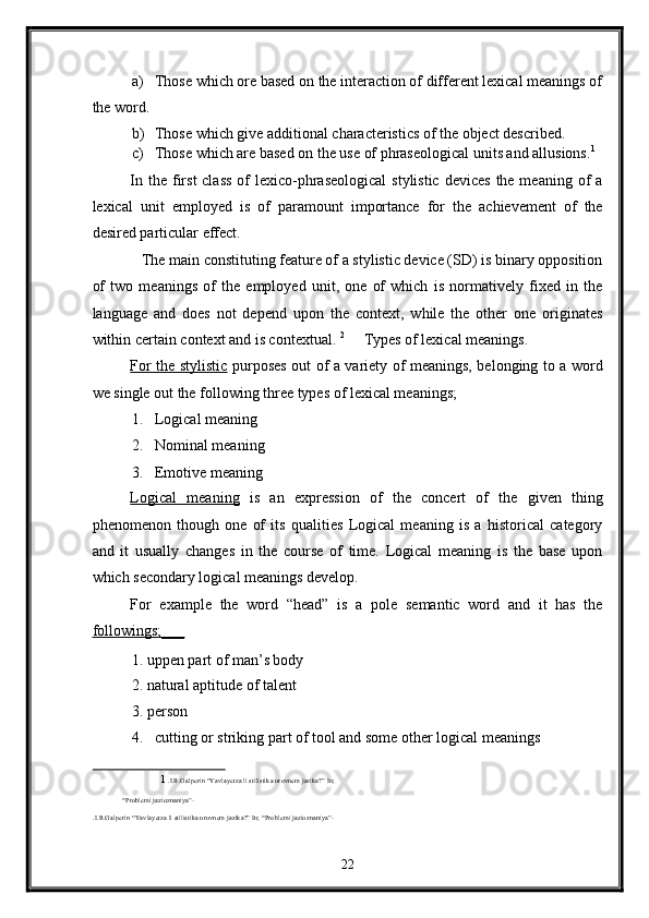 a) Those which ore based on the interaction of different lexical meanings of
the word. 
b) Those which give additional characteristics of the object described. 
c) Those which are based on the use of phraseological units and allusions. 1
 
In the first  class  of  lexico-phraseological  stylistic  devices  the meaning of  a
lexical   unit   employed   is   of   paramount   importance   for   the   achievement   of   the
desired particular effect.    
   The main constituting feature of a stylistic device (SD) is binary opposition
of   two   meanings   of   the   employed   unit,   one   of   which   is   normatively   fixed   in   the
language   and   does   not   depend   upon   the   context,   while   the   other   one   originates
within certain context and is contextual.  2
     Types of lexical meanings. 
For the stylistic   purposes out of a variety of meanings, belonging to a word
we single out the following three types of lexical meanings; 
1. Logical meaning 
2. Nominal meaning 
3. Emotive meaning 
Logical   meaning   is   an   expression   of   the   concert   of   the   given   thing
phenomenon   though   one   of   its   qualities   Logical   meaning   is   a   historical   category
and   it   usually   changes   in   the   course   of   time.   Logical   meaning   is   the   base   upon
which secondary logical meanings develop. 
For   example   the   word   “head”   is   a   pole   semantic   word   and   it   has   the
followings;___  
1. uppen part of man’s body 
2. natural aptitude of talent  
3. person 
4. cutting or striking part of tool and some other logical meanings 
1   .I.R.Galperin “Yavlayetza li stilistika urovnem jazika?” In; 
“Problemi jazioznaniya”-   
.I.R.Galperin “Yavlayetza li stilistika urovnem jazika?” In; “Problemi jazioznaniya”- 
 
22  
  