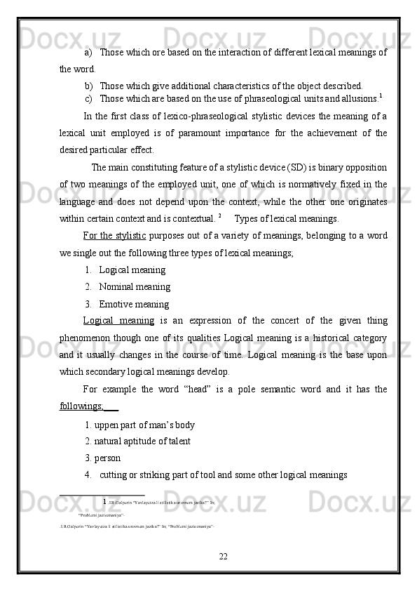a) Those which ore based on the interaction of different lexical meanings of
the word. 
b) Those which give additional characteristics of the object described. 
c) Those which are based on the use of phraseological units and allusions. 1
 
In the first  class  of  lexico-phraseological  stylistic  devices  the meaning of  a
lexical   unit   employed   is   of   paramount   importance   for   the   achievement   of   the
desired particular effect.    
   The main constituting feature of a stylistic device (SD) is binary opposition
of   two   meanings   of   the   employed   unit,   one   of   which   is   normatively   fixed   in   the
language   and   does   not   depend   upon   the   context,   while   the   other   one   originates
within certain context and is contextual.  2
     Types of lexical meanings. 
For the stylistic   purposes out of a variety of meanings, belonging to a word
we single out the following three types of lexical meanings; 
1. Logical meaning 
2. Nominal meaning 
3. Emotive meaning 
Logical   meaning   is   an   expression   of   the   concert   of   the   given   thing
phenomenon   though   one   of   its   qualities   Logical   meaning   is   a   historical   category
and   it   usually   changes   in   the   course   of   time.   Logical   meaning   is   the   base   upon
which secondary logical meanings develop. 
For   example   the   word   “head”   is   a   pole   semantic   word   and   it   has   the
followings;___  
1. uppen part of man’s body 
2. natural aptitude of talent  
3. person 
4. cutting or striking part of tool and some other logical meanings 
1   .I.R.Galperin “Yavlayetza li stilistika urovnem jazika?” In; 
“Problemi jazioznaniya”-   
.I.R.Galperin “Yavlayetza li stilistika urovnem jazika?” In; “Problemi jazioznaniya”- 
 
22