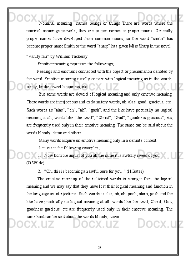   Nominal   meaning     names   beings   or   things   There   are   words   where   the
nominal   meanings   prevails,   they   are   proper   names   or   proper   nouns.   Generally
proper   names   have   developed   from   common   nouns,   so   the   word   “smith”   has
become proper name Smith or the word “sharp” has given Miss Sharp in the novel 
“Vanity fair” by William Tackeray. 
Emotive meaning expresses the followings; 
Feelings and emotions connected with the object or phenomenon denoted by
the word. Emotive meaning usually coexist with logical meaning as in the words;
sonny, birdie, sweet happiness, etc. 
  But some words are devoid of logical meaning and only emotive meaning.
These words are interjections and exclamatory words; oh, alas, good, gracious, etc. 
Such words as “alas”,  “oh”, “ah”, “gosh”, and the like have poetically no logical
meaning at all; words like “the devil”, “Christ”, “God”, “goodness gracious”, etc,
are frequently used only in their emotive meaning. The same can be said about the
words bloody, damn and others. 
 Many words acquire on emotive meaning only in a definite context. 
 Let us see the following examples; 
1. Now horrible unjust of you all the same it is awfully sweet of you. 
(O.Wilde) 
2. “Oh, this is becoming an awful bore for you..”  (H.Bates) 
The   emotive   meaning   of   the   italicized   words   is   stronger   than   the   logical
meaning and we may say that they have lost their logical meaning and function in
the language as interjections. Such words as alas, oh, ah, pooh, olarn, gosh and the
like have  practically  no logical   meaning at   all;  words  like the  devil,  Christ,  God,
goodness   gracious,   etc   are   frequently   used   only   in   their   emotive   meaning.   The
same kind can be said about the words bloody, down. 
23  
  