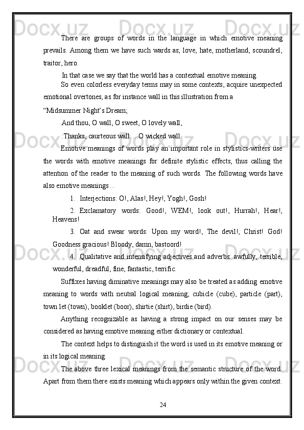 There   are   groups   of   words   in   the   language   in   which   emotive   meaning
prevails.  Among them  we have such wards as;  love, hate, motherland, scoundrel,
traitor, hero. 
In that case we say that the world has a contextual emotive meaning. 
So even colorless everyday terms may in some contexts, acquire unexpected
emotional overtones, as for instance wall in this illustration from a 
“Midsummer Night’s Dream; 
And thou, O wall, O sweet, O lovely wall, 
:Thanks, caurteous wall….O wicked wall 
Emotive   meanings   of   words   play   an   important   role   in   stylistics-writers   use
the   words   with   emotive   meanings   for   definite   stylistic   effects,   thus   calling   the
attention   of   the   reader   to   the   meaning   of   such   words.   The   following   words   have
also emotive meanings… 
1. Interjections: O!, Alas!, Hey!, Yogh!, Gosh! 
2. Exclamatory   words:   Good!,   WEM!,   look   out!,   Hurrah!,   Hear!,
Heavens! 
3. Oat   and   swear   words:   Upon   my   word!,   The   devil!,   Christ!   God!
Goodness gracious! Bloody, damn, bastoord! 
4. Qualitative and intensifying adjectives and adverbs: awfully, terrible,
wonderful, dreadful, fine, fantastic, terrific. 
Suffixes having diminative meanings may also be treated as adding emotive
meaning   to   words   with   neutral   logical   meaning;   cubicle   (cube),   particle   (part),
town let (town), booklet (boor), shirtie (shirt), birdie (bird). 
Anything   recognizable   as   having   a   strong   impact   on   our   senses   may   be
considered as having emotive meaning either dictionary or contextual. 
The context helps to distinguish it the word is used in its emotive meaning or
in its logical meaning. 
The  above   three   lexical   meanings   from   the  semantic  structure  of   the  word.
Apart from them there exists meaning which appears only within the given context.
24  
  