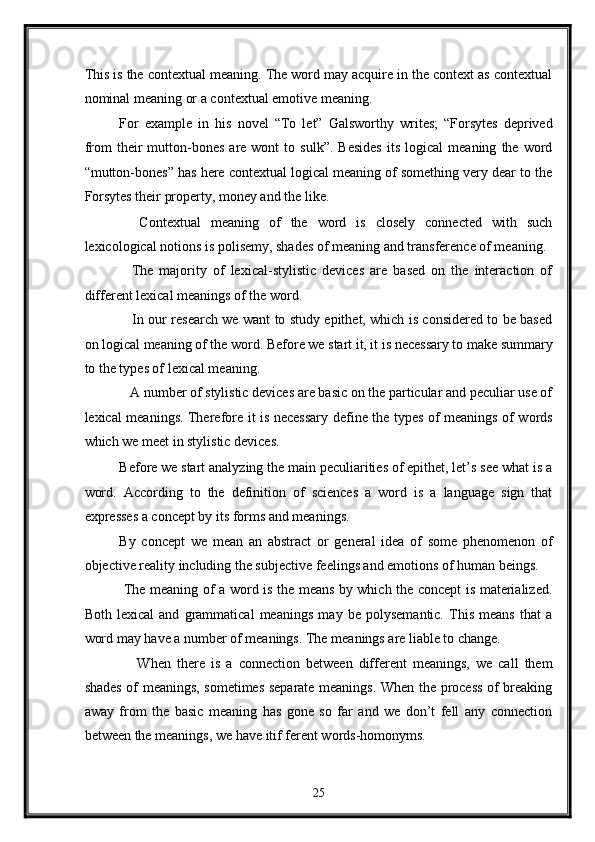 This is the contextual meaning. The word may acquire in the context as contextual
nominal meaning or a contextual emotive meaning. 
For   example   in   his   novel   “To   let”   Galsworthy   writes;   “Forsytes   deprived
from   their   mutton-bones   are  wont   to  sulk”.   Besides   its   logical   meaning   the  word
“mutton-bones” has here contextual logical meaning of something very dear to the
Forsytes their property, money and the like. 
    Contextual   meaning   of   the   word   is   closely   connected   with   such
lexicological notions is polisemy, shades of meaning and transference of meaning. 
    The   majority   of   lexical-stylistic   devices   are   based   on   the   interaction   of
different lexical meanings of the word.   
     In our research we want to study epithet, which is considered to be based
on logical meaning of the word. Before we start it, it is necessary to make summary
to the types of lexical meaning. 
   A number of stylistic devices are basic on the particular and peculiar use of
lexical meanings. Therefore it is necessary define the types of meanings of words
which we meet in stylistic devices. 
Before we start analyzing the main peculiarities of epithet, let’s see what is a
word.   According   to   the   definition   of   sciences   a   word   is   a   language   sign   that
expresses a concept by its forms and meanings. 
By   concept   we   mean   an   abstract   or   general   idea   of   some   phenomenon   of
objective reality including the subjective feelings and emotions of human beings. 
  The meaning of a word is the means by which the concept is materialized.
Both   lexical   and   grammatical   meanings   may   be   polysemantic.   This   means   that   a
word may have a number of meanings. The meanings are liable to change. 
      When   there   is   a   connection   between   different   meanings,   we   call   them
shades of meanings, sometimes separate meanings. When the process of breaking
away   from   the   basic   meaning   has   gone   so   far   and   we   don’t   fell   any   connection
between the meanings, we have itif ferent words-homonyms. 
25  
  