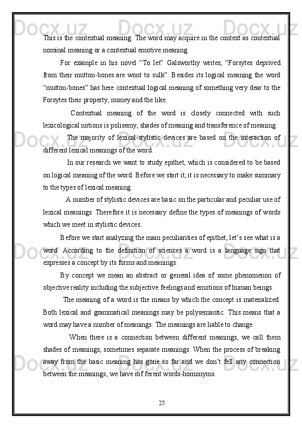 This is the contextual meaning. The word may acquire in the context as contextual
nominal meaning or a contextual emotive meaning. 
For   example   in   his   novel   “To   let”   Galsworthy   writes;   “Forsytes   deprived
from   their   mutton-bones   are  wont   to  sulk”.   Besides   its   logical   meaning   the  word
“mutton-bones” has here contextual logical meaning of something very dear to the
Forsytes their property, money and the like. 
    Contextual   meaning   of   the   word   is   closely   connected   with   such
lexicological notions is polisemy, shades of meaning and transference of meaning. 
    The   majority   of   lexical-stylistic   devices   are   based   on   the   interaction   of
different lexical meanings of the word.   
     In our research we want to study epithet, which is considered to be based
on logical meaning of the word. Before we start it, it is necessary to make summary
to the types of lexical meaning. 
   A number of stylistic devices are basic on the particular and peculiar use of
lexical meanings. Therefore it is necessary define the types of meanings of words
which we meet in stylistic devices. 
Before we start analyzing the main peculiarities of epithet, let’s see what is a
word.   According   to   the   definition   of   sciences   a   word   is   a   language   sign   that
expresses a concept by its forms and meanings. 
By   concept   we   mean   an   abstract   or   general   idea   of   some   phenomenon   of
objective reality including the subjective feelings and emotions of human beings. 
  The meaning of a word is the means by which the concept is materialized.
Both   lexical   and   grammatical   meanings   may   be   polysemantic.   This   means   that   a
word may have a number of meanings. The meanings are liable to change. 
      When   there   is   a   connection   between   different   meanings,   we   call   them
shades of meanings, sometimes separate meanings. When the process of breaking
away   from   the   basic   meaning   has   gone   so   far   and   we   don’t   fell   any   connection
between the meanings, we have itif ferent words-homonyms. 
25