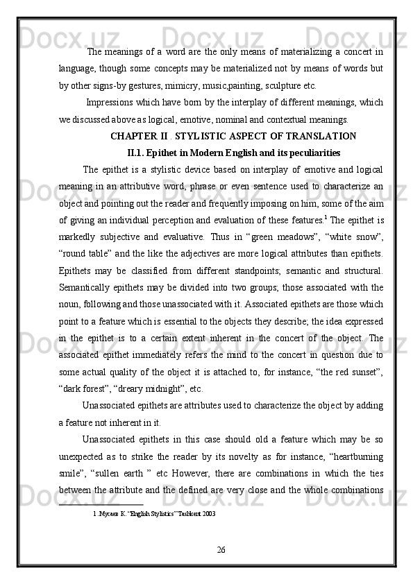   The   meanings   of   a   word   are   the   only   means   of   materializing   a   concert   in
language, though some  concepts  may be materialized not  by means  of  words but
by other signs-by gestures, mimicry, music,painting, sculpture etc. 
  Impressions which have born by the interplay of different meanings, which
we discussed above as logical, emotive, nominal and contextual meanings.  
CHAPTER II  .  STYLISTIC ASPECT OF TRANSLATION  
II.1. Epithet in Modern English and its peculiarities 
The   epithet   is   a   stylistic   device   based   on   interplay   of   emotive   and   logical
meaning   in   an   attributive   word,   phrase   or   even   sentence   used   to   characterize   an
object and pointing out the reader and frequently imposing on him, some of the aim
of giving an individual perception and evaluation of   these features. 1  
The epithet is
markedly   subjective   and   evaluative.   Thus   in   “green   meadows”,   “white   snow”,
“round table” and the like the adjectives  are more logical attributes than epithets.
Epithets   may   be   classified   from   different   standpoints;   semantic   and   structural.
Semantically   epithets   may   be   divided   into   two   groups;   those   associated   with   the
noun, following and those unassociated with it. Associated epithets are those which
point to a feature which is essential to the objects they describe; the idea expressed
in   the   epithet   is   to   a   certain   extent   inherent   in   the   concert   of   the   object.   The
associated   epithet   immediately   refers   the   mind   to   the   concert   in   question   due   to
some   actual   quality   of   the   object   it   is   attached   to,   for   instance,   “the   red   sunset”,
“dark forest”, “dreary midnight”, etc.    
Unassociated epithets are attributes used to characterize the object by adding
a feature not inherent in it. 
Unassociated   epithets   in   this   case   should   old   a   feature   which   may   be   so
unexpected   as   to   strike   the   reader   by   its   novelty   as   for   instance,   “heartburning
smile”,   “sullen   earth   ”   etc   However,   there   are   combinations   in   which   the   ties
between   the   attribute   and   the   defined   are   very   close   and   the   whole   combinations
1  .Mусаев К. “English Stylistics” Tashkent 2003     
 
26  
  