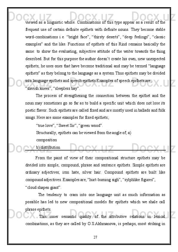 viewed   as   a  linguistic   whole.   Combinations   of   this   type   appear   as   a   result   of   the
frequent   use   of   certain   definite   epithets   with   definite   nouns.   They   become   stable
word-combinations   i.e.   “bright   face”,   “thirsty   deserts”,   “deep   feelings”,   “classic
examples”   and   the   like.   Functions   of   epithets   of   this   Rind   remains   basically   the
same:   to   show   the   evaluating,   subjective   attitude   of   the   writer   towards   the   thing
described. But for this purpose the author doesn’t create his own, new unexpected
epithets; he uses  ones that have become traditional  and may be termed “language
epithets” as they belong to the language as a system Thus epithets may be divided
into language epithets and speech epithets Examples of speech epithets are; 
“slavish knees”, “sleepless bay”. 
The   process   of   strengthening   the   connection   between   the   epithet   and   the
noun may sometimes go so far  as to build a specific unit  which does not  lose its
poetic flavor. Such epithets are called fixed and are mostly used in ballads and folk
songs. Here are some examples for fixed epithets; 
“true love”, “Sweet Sir”, “green wood”. 
Structurally, epithets can be viewed from the angle of; a)
composition 
b)   distribution 
From   the   paint   of   view   of   their   compositional   structure   epithets   may   be
divided into simple, compound, phrase  and sentence  epithets. Simple epithets  are
ordinary   adjectives;   iron   hate,   silver   hair.   Compound   epithets   are   built   like
compound adjectives. Examples are; “hurt-burning sigh”, “sylphlike figures”, 
“cloud shapen giant”. 
  The   tendency   to   cram   into   one   language   unit   as   much   information   as
possible   has   led   to   new   compositional   models   for   epithets   which   we   shale   call
phrase epithets. 
  This   inner   semantic   quality   of   the   attributive   relations   in   lexical
combinations,  as   they  are  called  by  O.S.Akhmanova,   is  perhaps,  most   striking  in
27  
  
