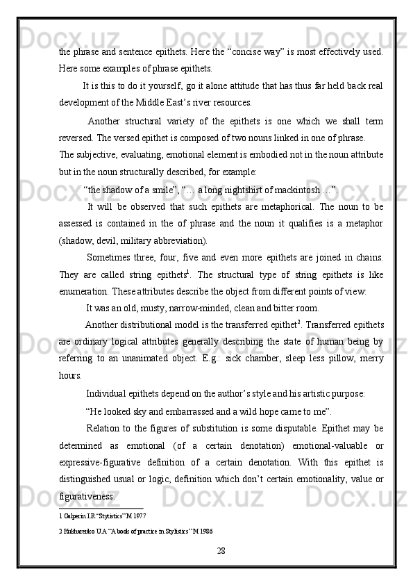 the phrase and sentence epithets. Here the “concise way” is most effectively used.
Here some examples of phrase epithets. 
It is this to do it yourself, go it alone attitude that has thus far held back real
development of the Middle East’s river resources. 
  Another   structural   variety   of   the   epithets   is   one   which   we   shall   term
reversed. The versed epithet is composed of two nouns linked in one of phrase. 
The subjective, evaluating, emotional element is embodied not in the noun attribute
but in the noun structurally described, for example: 
“the shadow of a smile”, “… a long nightshirt of mackintosh …”. 
  It   will   be   observed   that   such   epithets   are   metaphorical.   The   noun   to   be
assessed   is   contained   in   the   of   phrase   and   the   noun   it   qualifies   is   a   metaphor
(shadow, devil, military abbreviation).  
  Sometimes   three,   four,   five   and   even   more   epithets   are   joined   in   chains.
They   are   called   string   epithets 1
.   The   structural   type   of   string   epithets   is   like
enumeration. These attributes describe the object from different points of view: 
 It was an old, musty, narrow-minded, clean and bitter room.  
 Another distributional model is the transferred epithet 2
. Transferred epithets
are   ordinary   logical   attributes   generally   describing   the   state   of   human   being   by
referring   to   an   unanimated   object.   E.g.:   sick   chamber,   sleep   less   pillow,   merry
hours.  
 Individual epithets depend on the author’s style and his artistic purpose: 
 “He looked sky and embarrassed and a wild hope came to me”. 
  Relation   to   the   figures   of   substitution   is   some   disputable.   Epithet   may   be
determined   as   emotional   (of   a   certain   denotation)   emotional-valuable   or
expressive-figurative   definition   of   a   certain   denotation.   With   this   epithet   is
distinguished usual  or logic, definition which don’t certain emotionality, value or
figurativeness.  
1  Galperin I.R “Stytistics” M 1977   
2  Kukharenko U.A “A book of practice in Stylistics” M 1986  
28  
  