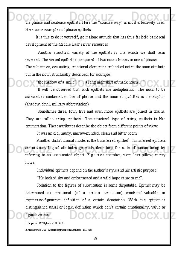 the phrase and sentence epithets. Here the “concise way” is most effectively used.
Here some examples of phrase epithets. 
It is this to do it yourself, go it alone attitude that has thus far held back real
development of the Middle East’s river resources. 
  Another   structural   variety   of   the   epithets   is   one   which   we   shall   term
reversed. The versed epithet is composed of two nouns linked in one of phrase. 
The subjective, evaluating, emotional element is embodied not in the noun attribute
but in the noun structurally described, for example: 
“the shadow of a smile”, “… a long nightshirt of mackintosh …”. 
  It   will   be   observed   that   such   epithets   are   metaphorical.   The   noun   to   be
assessed   is   contained   in   the   of   phrase   and   the   noun   it   qualifies   is   a   metaphor
(shadow, devil, military abbreviation).  
  Sometimes   three,   four,   five   and   even   more   epithets   are   joined   in   chains.
They   are   called   string   epithets 1
.   The   structural   type   of   string   epithets   is   like
enumeration. These attributes describe the object from different points of view: 
 It was an old, musty, narrow-minded, clean and bitter room.  
 Another distributional model is the transferred epithet 2
. Transferred epithets
are   ordinary   logical   attributes   generally   describing   the   state   of   human   being   by
referring   to   an   unanimated   object.   E.g.:   sick   chamber,   sleep   less   pillow,   merry
hours.  
 Individual epithets depend on the author’s style and his artistic purpose: 
 “He looked sky and embarrassed and a wild hope came to me”. 
  Relation   to   the   figures   of   substitution   is   some   disputable.   Epithet   may   be
determined   as   emotional   (of   a   certain   denotation)   emotional-valuable   or
expressive-figurative   definition   of   a   certain   denotation.   With   this   epithet   is
distinguished usual  or logic, definition which don’t certain emotionality, value or
figurativeness.  
1  Galperin I.R “Stytistics” M 1977   
2  Kukharenko U.A “A book of practice in Stylistics” M 1986  
28