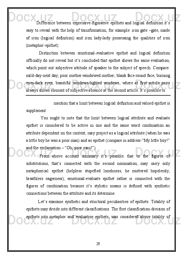 Difference  between  expressive-figurative  epithets  and  logical  definition it’s
easy to reveal with the help of transformation, for example: iron gate –gate, made
of   iron   (logical   definition)   and   iron   lady-lady   possessing   the   qualities   of   iron
(metaphor-epithet). 
  Distinction   between   emotional-evaluative   epithet   and   logical   definition
officially do not reveal but it’s concluded that epithet shows the same evaluation,
which point  out subjective attitude of speaker  to the subject  of speech.  Compare:
mild-day-next day; poor mother-windowed mother; blank face-round face; burning
eyes-dark   eyes;   beautiful   windows-lighted   windows,   where   at   first   article   pairs
always shows element of subjective absence at the second article. It’s possible to 
mention that a limit between logical definition and valued epithet is 
supplement. 
    You   ought   to   note   that   the   limit   between   logical   attribute   and   evaluate
epithet   is   considered   to   be   active   in   one   and   the   same   word   combination   an
attribute dependent on the context, may project as a logical attribute (when he was
a little boy he was a poor man) and as epithet (compare in address-“My little boy!”
and the exclamation – “Oh, poor man!”). 
  From   above   account   summary   it’s   possible   that   to   the   figures   of
substitutions,   that’s   connected   with   the   second   nomination,   may   carry   only
metaphorical   epithet   (helpless   stupefied   loneliness,   he   muttered   hopelessly,
breathless   eagerness),   emotional-evaluate   epithet   rather   is   connected   with   the
figures   of   combination   because   it’s   stylistic   means   is   defined   with   synthetic
connections between the attribute and its determine. 
  Let’s   examine   synthetic   and   structural   peculiarities   of   epithets.   Totality  of
epithets may divide into different classifications. The first classification-division of
epithets   into   metaphor   and   evaluative   epithets,   was   considered   above   totality   of
29  
  