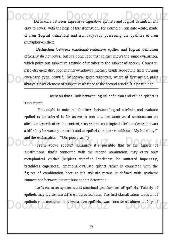 Difference  between  expressive-figurative  epithets  and  logical  definition it’s
easy to reveal with the help of transformation, for example: iron gate –gate, made
of   iron   (logical   definition)   and   iron   lady-lady   possessing   the   qualities   of   iron
(metaphor-epithet). 
  Distinction   between   emotional-evaluative   epithet   and   logical   definition
officially do not reveal but it’s concluded that epithet shows the same evaluation,
which point  out subjective attitude of speaker  to the subject  of speech.  Compare:
mild-day-next day; poor mother-windowed mother; blank face-round face; burning
eyes-dark   eyes;   beautiful   windows-lighted   windows,   where   at   first   article   pairs
always shows element of subjective absence at the second article. It’s possible to 
mention that a limit between logical definition and valued epithet is 
supplement. 
    You   ought   to   note   that   the   limit   between   logical   attribute   and   evaluate
epithet   is   considered   to   be   active   in   one   and   the   same   word   combination   an
attribute dependent on the context, may project as a logical attribute (when he was
a little boy he was a poor man) and as epithet (compare in address-“My little boy!”
and the exclamation – “Oh, poor man!”). 
  From   above   account   summary   it’s   possible   that   to   the   figures   of
substitutions,   that’s   connected   with   the   second   nomination,   may   carry   only
metaphorical   epithet   (helpless   stupefied   loneliness,   he   muttered   hopelessly,
breathless   eagerness),   emotional-evaluate   epithet   rather   is   connected   with   the
figures   of   combination   because   it’s   stylistic   means   is   defined   with   synthetic
connections between the attribute and its determine. 
  Let’s   examine   synthetic   and   structural   peculiarities   of   epithets.   Totality  of
epithets may divide into different classifications. The first classification-division of
epithets   into   metaphor   and   evaluative   epithets,   was   considered   above   totality   of
29