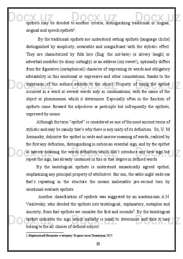 epithets   may   be   divided   to   another   criteria,   distinguishing   traditional   or   lingual,
original and speech  
epithets 1
.   
  By the traditional epithets are understood setting epithets (language cliché)
distinguished   by   simplicity,   invariable   and   insignificant   with   the   stylistic   effect.
They   are   characterized   by   folk   lore   (Eng:   the   nut-bate)   (a   silvery   laugh)   or
adverbial modifier (to slimy cuttingly) or an address (my sweet!), optionally differs
from the figurative (metaphorical) character of expressing its words and obligatory
advisability   in   this   emotional   or   expressive   and   other   connotations,   thanks   to   the
expression   of   the   authors   attitude   to   the   object.   Property   of   being   the   epithet
occurred   in   a   word   or   several   words   only   in   combinations,   with   the   name   of   the
object   or   phenomenon   which   it   determines.   Especially   often   in   the   function   of
epithets   come   forward   the   adjectives   or   participle   but   infrequently   the   epithets,
expressed by nouns.   
Although the term “epithet” is considered as one of the most ancient terms of
stylistic and may be mainly that’s why there is any unity of its definition.  So, U. M
Jirmunsky, delimiter the epithet in wide and narrow meaning of words, realized by
the first any definition, distinguishing in notion an essential sign, and by the epithet
in   narrow   meaning   the   words   definition   which   don’t   introduce   any   new   sign   but
repeat the sign, has already contained in this or that degree in defined words.   
By   the   tautological   epithets   is   understood   semantically   agreed   epithet,
emphasizing any principal property of attributive: fair sun, the sable night wide sea
that’s   repeating   in   the   structure   the   means   inalienable   pro-second   turn   by
emotional-evaluate epithets.  
  Another   classification   of   epithets   was   suggested   by   an   academician   A.N.
Vasilevsky, who divided the epithets into tautological, explanatory, metaphor and
sincerity, from that epithets we consider the first and seconds 1
. By the tautological
epithet   indicates   the   sign   which   initially   is   usual   to   determiner   and   thus   it   may
belong to the all classes of defined subject. 
1   Жирмунский Введение в метрику Теория стиха Ленинград 1925 
30