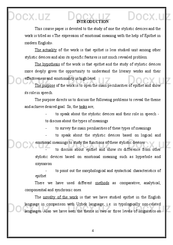     INTRODUCTION 
This course paper is devoted to the study of one the stylistic devices and the
work is titled as «The expression of emotional meaning with the help of Epithet in
modern English». 
The   actuality   of   the   work   is   that   epithet   is   less   studied   unit   among   other
stylistic devices and also its specific features is not much revealed problem. 
The hypothesis   of the work is that  epithet and the study of stylistic devices
more   deeply   gives   the   opportunity   to   understand   the   literary   works   and   their
effectiveness and emotionality in high level. 
The purpose  of the work is to open the main peculiarities of epithet and show
its role in speech. 
The purpose directs us to discuss the following problems to reveal the theme
and achieve desired goal.  So, the  tasks  are; 
- to   speak   about   the   stylistic   devices   and   their   role   in   speech   -  
to discuss about the types of meanings 
- to survey the main peculiarities of these types of meanings 
- to   speak   about   the   stylistic   devices   based   on   logical   and
emotional meanings to study the functions of these stylistic devices 
- to   discuss   about   epithet   and   show   its   difference   from   other
stylistic   devices   based   on   emotional   meaning   such   as   hyperbole   and
oxymoron 
- to point out the morphological and syntactical characteristics of
epithet 
There   we   have   used   different   methods   as   comparative,   analytical,
componential and synchronic ones. 
The   novelty   of   the   work   is   that   we   have   studied   epithet   in   the   English
language   in   comparison   with   Uzbek   language,   i.e.   in   typologically   non-related
languages.   Also   we   have   seen   the   theme   in   two   or   three   levels   of   linguistics   as
4  
  
