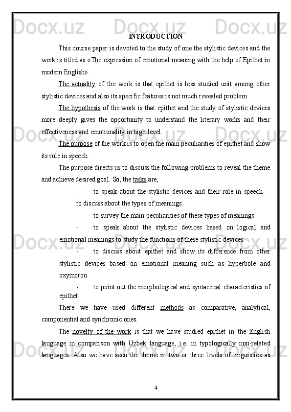INTRODUCTION 
This course paper is devoted to the study of one the stylistic devices and the
work is titled as «The expression of emotional meaning with the help of Epithet in
modern English». 
The   actuality   of   the   work   is   that   epithet   is   less   studied   unit   among   other
stylistic devices and also its specific features is not much revealed problem. 
The hypothesis   of the work is that  epithet and the study of stylistic devices
more   deeply   gives   the   opportunity   to   understand   the   literary   works   and   their
effectiveness and emotionality in high level. 
The purpose  of the work is to open the main peculiarities of epithet and show
its role in speech. 
The purpose directs us to discuss the following problems to reveal the theme
and achieve desired goal.  So, the  tasks  are; 
- to   speak   about   the   stylistic   devices   and   their   role   in   speech   -  
to discuss about the types of meanings 
- to survey the main peculiarities of these types of meanings 
- to   speak   about   the   stylistic   devices   based   on   logical   and
emotional meanings to study the functions of these stylistic devices 
- to   discuss   about   epithet   and   show   its   difference   from   other
stylistic   devices   based   on   emotional   meaning   such   as   hyperbole   and
oxymoron 
- to point out the morphological and syntactical characteristics of
epithet 
There   we   have   used   different   methods   as   comparative,   analytical,
componential and synchronic ones. 
The   novelty   of   the   work   is   that   we   have   studied   epithet   in   the   English
language   in   comparison   with   Uzbek   language,   i.e.   in   typologically   non-related
languages.   Also   we   have   seen   the   theme   in   two   or   three   levels   of   linguistics   as
4