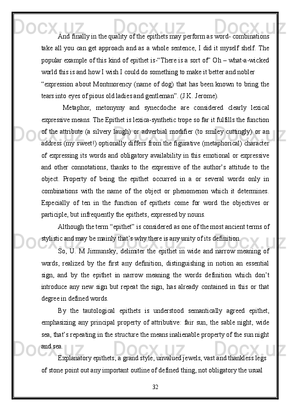 And finally in the quality of the epithets may perform as word- combinations
take all  you can get  approach and as a whole sentence, I did it  myself  shelf. The
popular example of this kind of epithet is-“There is a sort of” Oh – what-a-wicked
world this is and how I wish I could do something to make it better and nobler 
“expression about Montmorency (name of dog)  that  has been known to bring the
tears into eyes of pious old ladies and gentleman”. (J.K. Jerome). 
  Metaphor,   metonymy   and   synecdoche   are   considered   clearly   lexical
expressive means. The Epithet is lexica-synthetic trope so far it fulfills the function
of   the attribute  (a  silvery laugh)   or   adverbial  modifier   (to  smiley  cuttingly)  or   an
address (my sweet!) optionally differs from the figurative (metaphorical) character
of expressing its words and obligatory availability in this emotional or expressive
and   other   connotations,   thanks   to   the   expressive   of   the   author’s   attitude   to   the
object.   Property   of   being   the   epithet   occurred   in   a   or   several   words   only   in
combinations   with   the   name   of   the   object   or   phenomenon   which   it   determines.
Especially   of   ten   in   the   function   of   epithets   come   for   word   the   objectives   or
participle, but infrequently the epithets, expressed by nouns. 
Although the term “epithet” is considered as one of the most ancient terms of
stylistic and may be mainly that’s why there is any unity of its definition.  
So,   U.   M   Jirmunsky,   delimiter   the   epithet   in   wide   and   narrow   meaning   of
words,   realized   by   the   first   any   definition,   distinguishing   in   notion   an   essential
sign,   and   by   the   epithet   in   narrow   meaning   the   words   definition   which   don’t
introduce   any   new   sign   but   repeat   the   sign,   has   already   contained   in   this   or   that
degree in defined words. 
By   the   tautological   epithets   is   understood   semantically   agreed   epithet,
emphasizing   any   principal   property   of   attributive:   fair   sun,   the   sable   night,   wide
sea, that’s repeating in the structure the means inalienable property of the sun night
and sea. 
Explanatory epithets; a grand style, unvalued jewels, vast and thankless legs 
of stone point out any important outline of defined thing, not obligatory the usual 
32  
  
