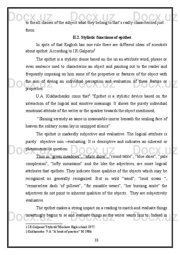 to the all classes of the subject what they belong to that’s really characterized just 
them.  
II.2. Stylistic functions of epithet 
In   spite   of   that   English   has   one   rule   there   are   different   ideas   of   scientists
about epithet. According to I.R.Galperin 1  
The epithet is a stylistic dense based on the un an attribute word, phrase or
even   sentence   used   to   characterize   an   object   and   painting   out   to   the   reader   and
frequently  imposing  on  him  some   of  the  properties  or   features   of   the   object   with
the   aim   of   diving   an   individual   perception   and   evaluation   of   these   feature   or
properties. 
U.A.   Kukhachenko   coins   that 2
  “Epithet   is   a   stylistic   device   based   on   the
interaction   of   the   logical   and   emotive   meanings.   It   shows   the   purely   individual
emotional attitude of the writer or the speaker towards the object mentioned; 
 “Shining serenely as same in measurable mirror beneath the smiling face of
heaven the solitary ocean lay in unzipped silence” 
The   epithet   is   markedly   subjective   and   evaluative.   The   logical   attribute   is
purely     objective   non   –evaluating.   It   is   descriptive   and   indicates   an   inherent   or
phenomenon in question. 
Thus in “green meadows”, ”white show”,   “round table”, “blue skies”, “pale
complexion”,   “lofty   mountains”   and   the   like   the   adjectives,   are   more   logical
attributes that  epithets. They indicate those qualities of the objects which may be
recognized   as   generally   recognized.   But   in   wild   “wind”,   “loud   ocean   “,
“remorseless   dash   ‘of   pillows”,   ”for   minable   wears”,   “her   burning   smite”   the
adjectives do not point to inherent qualities of the objects . They are subjectively
evaluative. 
The epithet makes a strong impact on a reading to match and evaluate things
unwittingly begins to se and evaluate things as the writer wants him to. Indeed in
1   I.R.Galperin”Stylistik”Moskow High school 1977.  
2   Kukharenko  V.A “A book of practice” M 1986.  
33  
  