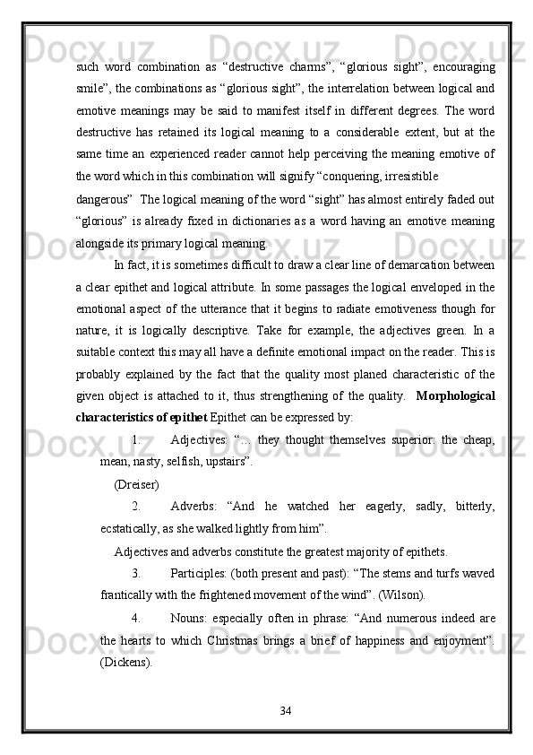 such   word   combination   as   “destructive   charms”,   “glorious   sight”,   encouraging
smile”, the combinations as “glorious sight”, the interrelation between logical and
emotive   meanings   may   be   said   to   manifest   itself   in   different   degrees.   The   word
destructive   has   retained   its   logical   meaning   to   a   considerable   extent,   but   at   the
same   time   an   experienced   reader   cannot   help   perceiving   the   meaning   emotive   of
the word which in this combination will signify “conquering, irresistible 
dangerous”  The logical meaning of the word “sight” has almost entirely faded out
“glorious”   is   already   fixed   in   dictionaries   as   a   word   having   an   emotive   meaning
alongside its primary logical meaning. 
  In fact, it is sometimes difficult to draw a clear line of demarcation between
a clear epithet and logical attribute. In some passages the logical enveloped in the
emotional  aspect  of  the utterance that  it  begins  to radiate  emotiveness  though for
nature,   it   is   logically   descriptive.   Take   for   example,   the   adjectives   green.   In   a
suitable context this may all have a definite emotional impact on the reader. This is
probably   explained   by   the   fact   that   the   quality   most   planed   characteristic   of   the
given   object   is   attached   to   it,   thus   strengthening   of   the   quality.     Morphological
characteristics of epithet  Epithet can be expressed by:   
1. Adjectives:   “…   they   thought   themselves   superior:   the   cheap,
mean, nasty, selfish, upstairs”. 
  (Dreiser) 
2. Adverbs:   “And   he   watched   her   eagerly,   sadly,   bitterly,
ecstatically, as she walked lightly from him”. 
  Adjectives and adverbs constitute the greatest majority of epithets. 
3. Participles: (both present and past): “The stems and turfs waved
frantically with the frightened movement of the wind”. (Wilson). 
4. Nouns:   especially   often   in   phrase:   “And   numerous   indeed   are
the   hearts   to   which   Christmas   brings   a   brief   of   happiness   and   enjoyment”.
(Dickens). 
34  
  