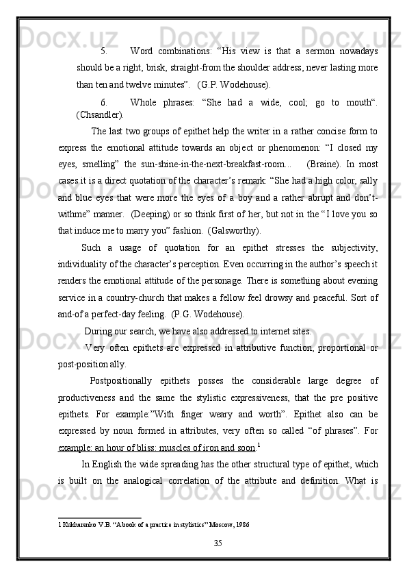 5. Word   combinations:   “His   view   is   that   a   sermon   nowadays
should be a right, brisk, straight-from the shoulder address, never lasting more
than ten and twelve minutes”.   (G.P. Wodehouse). 
6. Whole   phrases:   “She   had   a   wide,   cool;   go   to   mouth“.
(Chsandler). 
     The last two groups of epithet help the writer in a rather concise form to
express   the   emotional   attitude   towards   an   object   or   phenomenon:   “I   closed   my
eyes,   smelling”   the   sun-shine-in-the-next-breakfast-room...       (Braine).   In   most
cases it is a direct quotation of the character’s remark: “She had a high color, sally
and   blue   eyes   that   were   more   the   eyes   of   a   boy   and   a   rather   abrupt   and   don’t-
withme” manner.   (Deeping) or so think first of her, but not in the “I love you so
that induce me to marry you” fashion.  (Galsworthy). 
Such   a   usage   of   quotation   for   an   epithet   stresses   the   subjectivity,
individuality of the character’s perception. Even occurring in the author’s speech it
renders the emotional attitude of the personage. There is something about evening
service in a country-church that makes a fellow feel drowsy and peaceful. Sort of
and-of a perfect-day feeling.  (P.G. Wodehouse). 
 During our search, we have also addressed to internet sites. 
  Very   often   epithets   are   expressed   in   attributive   function,   proportional   or
post-position ally. 
  Postpositionally   epithets   posses   the   considerable   large   degree   of
productiveness   and   the   same   the   stylistic   expressiveness,   that   the   pre   positive
epithets.   For   example:”With   finger   weary   and   worth”.   Epithet   also   can   be
expressed   by   noun   formed   in   attributes,   very   often   so   called   “of   phrases”.   For
example: an hour of bliss: muscles of iron and soon . 1
  
In English the wide spreading has the other structural type of epithet, which
is   built   on   the   analogical   correlation   of   the   attribute   and   definition.   What   is
1   Kukharenko V.B. “A book of a practice in stylistics” Moscow, 1986 
35