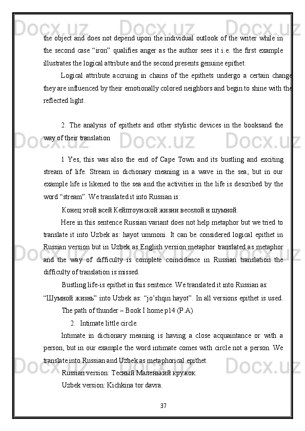 the object and does not depend upon the individual outlook of the writer while in
the   second   case   “iron”   qualifies   anger   as   the   author   sees   it   i.e.   the   first   example
illustrates the logical attribute and the second presents genuine epithet. 
Logical   attribute   accruing   in   chains   of   the   epithets   undergo   a   certain   change
they are influenced by their emotionally colored neighbors and begin to shine with the
reflected light.  
 
2.   The   analysis   of   epithets   and   other   stylistic   devices   in   the   booksand   the
way of their translation 
 
1   Yes,   this   was   also   the   end   of   Cape   Town   and   its   bustling   and   exciting
stream   of   life.   Stream   in   dictionary   meaning   in   a   wave   in   the   sea,   but   in   our
example life is likened to the sea  and the activities in the life is described by the
word “stream”. We translated it into Russian is: 
Конец этой всей Кейптоунской жизни веселой и шумной. 
Here in this sentence Russian variant does not help metaphor but we tried to
translate   it   into   Uzbek   as:   hayot   ummoni.   It   can   be   considered   logical   epithet   in
Russian version but in Uzbek as English version metaphor translated as metaphor
and   the   way   of   difficulty   is   complete   coincidence   in   Russian   translation   the
difficulty of translation is missed.  
Bustling life-is epithet in this sentence. We translated it into Russian as: 
“Шумной жизнь” into Uzbek as: “jo’shqin hayot”. In all versions epithet is used.
The path of thunder – Book I home p14 (P.A) 
2. Intimate little circle. 
Intimate   in   dictionary   meaning   is   having   a   close   acquaintance   or   with   a
person, but in our example the word intimate comes with circle not a person. We
translate into Russian and Uzbek as metaphorical epithet. 
Russian version: Тесный Mаленький кружок. 
Uzbek version: Kichkina tor davra. 
37  
  