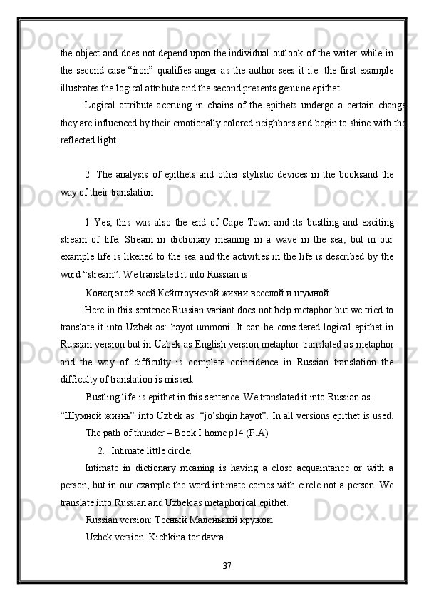 the object and does not depend upon the individual outlook of the writer while in
the   second   case   “iron”   qualifies   anger   as   the   author   sees   it   i.e.   the   first   example
illustrates the logical attribute and the second presents genuine epithet. 
Logical   attribute   accruing   in   chains   of   the   epithets   undergo   a   certain   change
they are influenced by their emotionally colored neighbors and begin to shine with the
reflected light.  
 
2.   The   analysis   of   epithets   and   other   stylistic   devices   in   the   booksand   the
way of their translation 
 
1   Yes,   this   was   also   the   end   of   Cape   Town   and   its   bustling   and   exciting
stream   of   life.   Stream   in   dictionary   meaning   in   a   wave   in   the   sea,   but   in   our
example life is likened to the sea  and the activities in the life is described by the
word “stream”. We translated it into Russian is: 
Конец этой всей Кейптоунской жизни веселой и шумной. 
Here in this sentence Russian variant does not help metaphor but we tried to
translate   it   into   Uzbek   as:   hayot   ummoni.   It   can   be   considered   logical   epithet   in
Russian version but in Uzbek as English version metaphor translated as metaphor
and   the   way   of   difficulty   is   complete   coincidence   in   Russian   translation   the
difficulty of translation is missed.  
Bustling life-is epithet in this sentence. We translated it into Russian as: 
“Шумной жизнь” into Uzbek as: “jo’shqin hayot”. In all versions epithet is used.
The path of thunder – Book I home p14 (P.A) 
2. Intimate little circle. 
Intimate   in   dictionary   meaning   is   having   a   close   acquaintance   or   with   a
person, but in our example the word intimate comes with circle not a person. We
translate into Russian and Uzbek as metaphorical epithet. 
Russian version: Тесный Mаленький кружок. 
Uzbek version: Kichkina tor davra. 
37