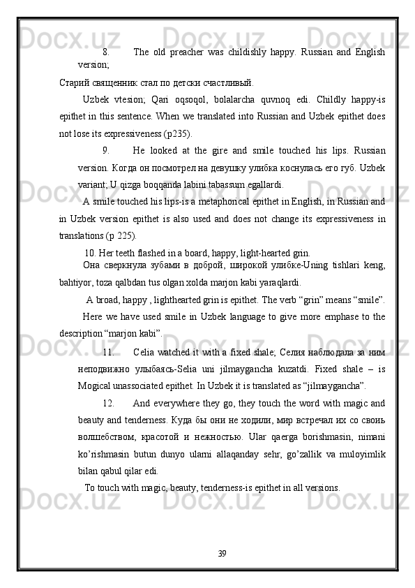 8. The   old   preacher   was   childishly   happy.   Russian   and   English
version; 
Старий священник стал по детски счастливый. 
Uzbek   vtesion;   Qari   oqsoqol,   bolalarcha   quvnoq   edi.   Childly   happy-is
epithet in this sentence. When we translated into Russian and Uzbek epithet does
not lose its expressiveness (p235). 
9. He   looked   at   the   gire   and   smile   touched   his   lips.   Russian
version. Когда он посмотрел на девушку улибка коснулась его губ. Uzbek
variant; U qizga boqqanda labini tabassum egallardi. 
A smile touched his lips-is a metaphorical epithet in English, in Russian and
in   Uzbek   version   epithet   is   also   used   and   does   not   change   its   expressiveness   in
translations (p 225). 
10. Her teeth flashed in a board, happy, light-hearted grin. 
Она   сверкнула   зубами   в   доброй,   широкой   улибке-Uning   tishlari   keng,
bahtiyor, toza qalbdan tus olgan xolda marjon kabi yaraqlardi. 
A broad, happy , lighthearted grin is epithet. The verb “grin” means “smile”. 
Here   we   have   used   smile   in   Uzbek   language   to   give   more   emphase   to   the
description “marjon kabi”. 
11. Celia watched it with a fixed shale;  Селия наблюдала за ним
неподвижно   улыбаясь-Selia   uni   jilmaygancha   kuzatdi.   Fixed   shale   –   is
Mogical unassociated epithet. In Uzbek it is translated as “jilmaygancha”. 
12. And  everywhere  they  go,  they  touch  the  word  with  magic  and
beauty and tenderness. Куда бы они не ходили, мир встречал их со своиь
волшебством,   красотой   и   нежностью.   Ular   qaerga   borishmasin,   nimani
ko’rishmasin   butun   dunyo   ularni   allaqanday   sehr,   go’zallik   va   muloyimlik
bilan qabul qilar edi. 
To touch with magic, beauty, tenderness-is epithet in all versions. 
39