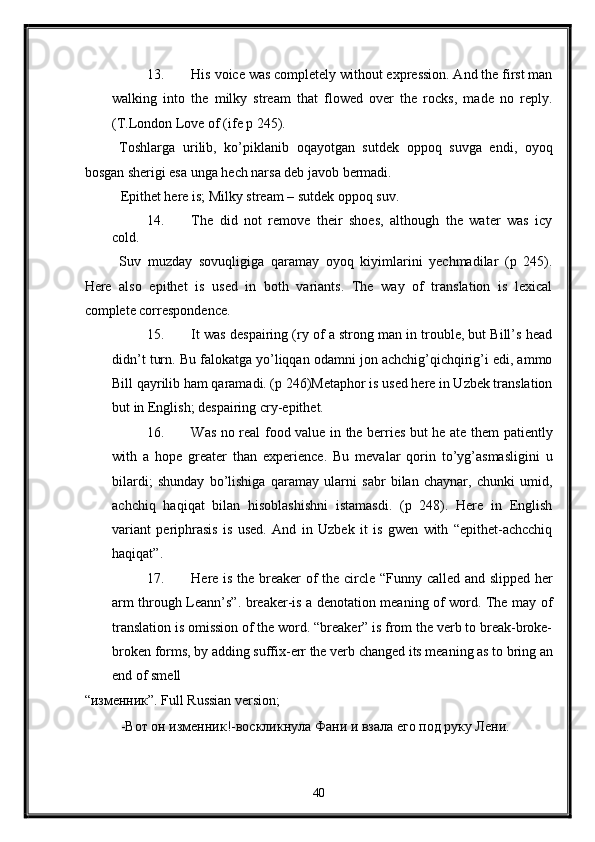 13. His voice was completely without expression. And the first man
walking   into   the   milky   stream   that   flowed   over   the   rocks,   made   no   reply.
(T.London Love of (ife p 245). 
Toshlarga   urilib,   ko’piklanib   oqayotgan   sutdek   oppoq   suvga   endi,   oyoq
bosgan sherigi esa unga hech narsa deb javob bermadi. 
Epithet here is; Milky stream – sutdek oppoq suv. 
14. The   did   not   remove   their   shoes,   although   the   water   was   icy
cold. 
Suv   muzday   sovuqligiga   qaramay   oyoq   kiyimlarini   yechmadilar   (p   245).
Here   also   epithet   is   used   in   both   variants.   The   way   of   translation   is   lexical
complete correspondence. 
15. It was despairing (ry of a strong man in trouble, but Bill’s head
didn’t turn. Bu falokatga yo’liqqan odamni jon achchig’qichqirig’i edi, ammo
Bill qayrilib ham qaramadi. (p 246)Metaphor is used here in Uzbek translation
but in English; despairing cry-epithet. 
16. Was no real food value in the berries but he ate them patiently
with   a   hope   greater   than   experience.   Bu   mevalar   qorin   to’yg’asmasligini   u
bilardi;   shunday   bo’lishiga   qaramay   ularni   sabr   bilan   chaynar,   chunki   umid,
achchiq   haqiqat   bilan   hisoblashishni   istamasdi.   (p   248).   Here   in   English
variant   periphrasis   is   used.   And   in   Uzbek   it   is   gwen   with   “epithet-achcchiq
haqiqat”. 
17. Here is the breaker of the circle “Funny called and slipped her
arm through Leann’s”. breaker-is a denotation meaning of word. The may of
translation is omission of the word. “breaker” is from the verb to break-broke-
broken forms, by adding suffix-err the verb changed its meaning as to bring an
end of smell 
“изменник”. Full Russian version; 
-Вот он изменник!-воскликнула Фани и взала его под руку Лени. 
40  
  