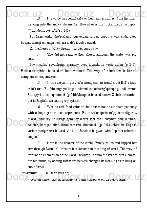 13. His voice was completely without expression. And the first man
walking   into   the   milky   stream   that   flowed   over   the   rocks,   made   no   reply.
(T.London Love of (ife p 245). 
Toshlarga   urilib,   ko’piklanib   oqayotgan   sutdek   oppoq   suvga   endi,   oyoq
bosgan sherigi esa unga hech narsa deb javob bermadi. 
Epithet here is; Milky stream – sutdek oppoq suv. 
14. The   did   not   remove   their   shoes,   although   the   water   was   icy
cold. 
Suv   muzday   sovuqligiga   qaramay   oyoq   kiyimlarini   yechmadilar   (p   245).
Here   also   epithet   is   used   in   both   variants.   The   way   of   translation   is   lexical
complete correspondence. 
15. It was despairing (ry of a strong man in trouble, but Bill’s head
didn’t turn. Bu falokatga yo’liqqan odamni jon achchig’qichqirig’i edi, ammo
Bill qayrilib ham qaramadi. (p 246)Metaphor is used here in Uzbek translation
but in English; despairing cry-epithet. 
16. Was no real food value in the berries but he ate them patiently
with   a   hope   greater   than   experience.   Bu   mevalar   qorin   to’yg’asmasligini   u
bilardi;   shunday   bo’lishiga   qaramay   ularni   sabr   bilan   chaynar,   chunki   umid,
achchiq   haqiqat   bilan   hisoblashishni   istamasdi.   (p   248).   Here   in   English
variant   periphrasis   is   used.   And   in   Uzbek   it   is   gwen   with   “epithet-achcchiq
haqiqat”. 
17. Here is the breaker of the circle “Funny called and slipped her
arm through Leann’s”. breaker-is a denotation meaning of word. The may of
translation is omission of the word. “breaker” is from the verb to break-broke-
broken forms, by adding suffix-err the verb changed its meaning as to bring an
end of smell 
“изменник”. Full Russian version; 
-Вот он изменник!-воскликнула Фани и взала его под руку Лени. 
40