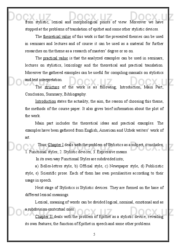 from   stylistic,   lexical   and   morphological   points   of   view.   Moreover   we   have
stopped at the problems of translation of epithet and some other stylistic devices. 
The   theoretical value   of this work is that the presented theories can be used
in   seminars   and   lectures   and   of   course   it   can   be   used   as   a   material   for   further
researches on the theme as a research of masters’ degree or so on. 
The   practical   value   is   that   the  analyzed   examples   can   be  used   in   seminars,
lectures   on   stylistics,   lexicology   and   the   theoretical   and   practical   translation.
Moreover the gathered examples can be useful for compiling manuals on stylistics
and text interpretation. 
The   structure   of   the   work   is   as   following;   Introduction,   Main   Part,
Conclusion, Summary, Bibliography. 
Introduction   states the actuality, the aim, the reason of choosing this theme,
the methods  of  the  course  paper. It  also  gives   brief  information  about  the  plot  of
the work. 
Main   part   includes   the   theoretical   ideas   and   practical   examples.   The
examples have been gathered from English, American and Uzbek writers’ work of
art. 
Thus,  Chapter I  deals with the problem of Stylistics as a subject, it includes; 
1. Functional styles; 2. Stylistic devices; 3. Expressive means. 
In its own way Functional Styles are subdivided into; 
a)   Belles-lettres   style,   b)   Official   style,   c)   Newspaper   style,   d)   Publicistic
style,   e)   Scientific   prose.   Each   of   them   has   own   peculiarities   according   to   their
usage in speech. 
Next stage of Stylistics is Stylistic devices. They are formed on the base of
different lexical meanings. 
Lexical, meaning of words can be divided logical, nominal, emotional and as
a subdivision contextual ones. 
Chapter II   deals with the problem of Epithet as a stylistic device; revealing
its own features; the function of Epithet in speech and some other problems. 
5  
  