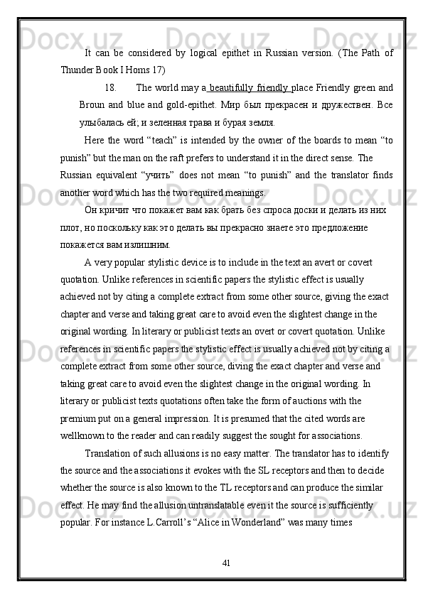 It   can   be   considered   by   logical   epithet   in   Russian   version.   (The   Path   of
Thunder Book I Homs 17)  
18. The world may a   beautifully friendly   place Friendly green and
Broun   and   blue   and   gold-epithet.   Мир   был   прекрасен   и   дружествен.   Все
улыбалась ей; и зеленная трава и бурая земля. 
Here  the   word  “teach”   is   intended   by  the   owner   of   the   boards   to  mean   “to
punish” but the man on the raft prefers to understand it in the direct sense. The 
Russian   equivalent   “учить”   does   not   mean   “to   punish”   and   the   translator   finds
another word which has the two required meanings. 
Он кричит что покажет вам как брать без спроса доски и делать из них 
плот, но поскольку как это делать вы прекрасно знаете это предложение 
покажется вам излишним. 
A very popular stylistic device is to include in the text an avert or covert 
quotation. Unlike references in scientific papers the stylistic effect is usually 
achieved not by citing a complete extract from some other source, giving the exact 
chapter and verse and taking great care to avoid even the slightest change in the 
original wording. In literary or publicist texts an overt or covert quotation. Unlike 
references in scientific papers the stylistic effect is usually achieved not by citing a 
complete extract from some other source, diving the exact chapter and verse and 
taking great care to avoid even the slightest change in the original wording. In 
literary or publicist texts quotations often take the form of auctions with the 
premium put on a general impression. It is presumed that the cited words are 
wellknown to the reader and can readily suggest the sought for associations. 
Translation of such allusions is no easy matter. The translator has to identify 
the source and the associations it evokes with the SL receptors and then to decide 
whether the source is also known to the TL receptors and can produce the similar 
effect. He may find the allusion untranslatable even it the source is sufficiently 
popular. For instance L.Carroll’s “Alice in Wonderland” was many times 
41  
  