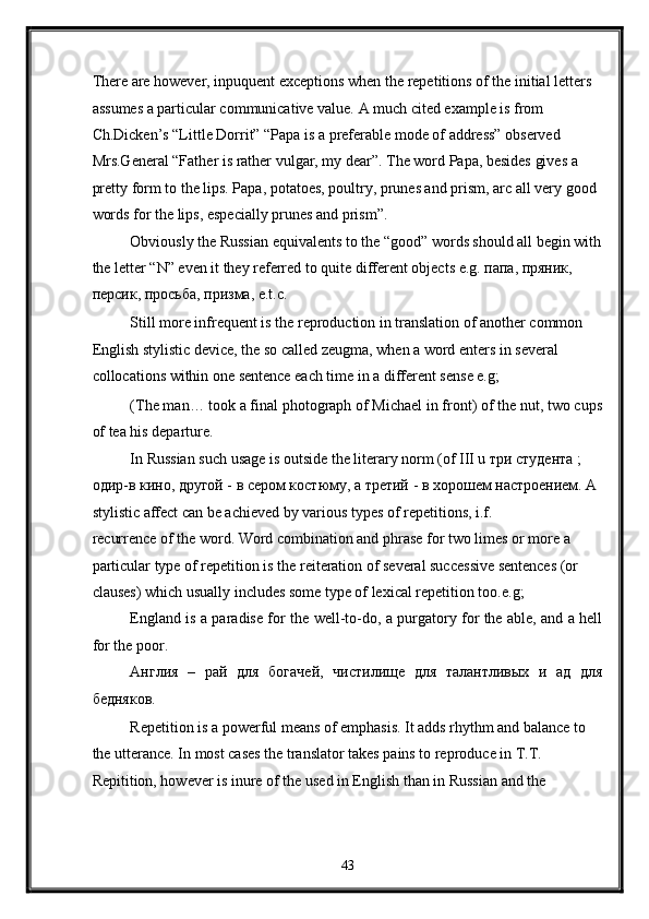 There are however, inpuquent exceptions when the repetitions of the initial letters 
assumes a particular communicative value. A much cited example is from 
Ch.Dicken’s “Little Dorrit” “Papa is a preferable mode of address” observed 
Mrs.General “Father is rather vulgar, my dear”. The word Papa, besides gives a 
pretty form to the lips. Papa, potatoes, poultry, prunes and prism, arc all very good 
words for the lips, especially prunes and prism”. 
Obviously the Russian equivalents to the “good” words should all begin with
the letter “N” even it they referred to quite different objects e.g. папа, пряник, 
персик, просьба, призма, e.t.c. 
Still more infrequent is the reproduction in translation of another common 
English stylistic device, the so called zeugma, when a word enters in several 
collocations within one sentence each time in a different sense e.g; 
(The man… took a final photograph of Michael in front) of the nut, two cups
of tea his departure. 
In Russian such usage is outside the literary norm (of III u три студента ; 
одир-в кино, другой - в сером костюму, а третий - в хорошем настроением. A 
stylistic affect can be achieved by various types of repetitions, i.f. 
recurrence of the word. Word combination and phrase for two limes or more a 
particular type of repetition is the reiteration of several successive sentences (or 
clauses) which usually includes some type of lexical repetition too.e.g; 
England is a paradise for the well-to-do, a purgatory for the able, and a hell
for the poor. 
Англия   –   рай   для   богачей,   чистилище   для   талантливых   и   ад   для
бедняков. 
Repetition is a powerful means of emphasis. It adds rhythm and balance to 
the utterance. In most cases the translator takes pains to reproduce in T.T. 
Repitition, however is inure of the used in English than in Russian and the 
43  
  