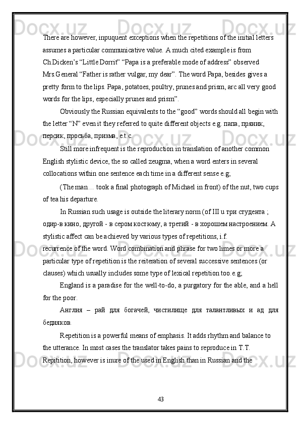 There are however, inpuquent exceptions when the repetitions of the initial letters 
assumes a particular communicative value. A much cited example is from 
Ch.Dicken’s “Little Dorrit” “Papa is a preferable mode of address” observed 
Mrs.General “Father is rather vulgar, my dear”. The word Papa, besides gives a 
pretty form to the lips. Papa, potatoes, poultry, prunes and prism, arc all very good 
words for the lips, especially prunes and prism”. 
Obviously the Russian equivalents to the “good” words should all begin with
the letter “N” even it they referred to quite different objects e.g. папа, пряник, 
персик, просьба, призма, e.t.c. 
Still more infrequent is the reproduction in translation of another common 
English stylistic device, the so called zeugma, when a word enters in several 
collocations within one sentence each time in a different sense e.g; 
(The man… took a final photograph of Michael in front) of the nut, two cups
of tea his departure. 
In Russian such usage is outside the literary norm (of III u три студента ; 
одир-в кино, другой - в сером костюму, а третий - в хорошем настроением. A 
stylistic affect can be achieved by various types of repetitions, i.f. 
recurrence of the word. Word combination and phrase for two limes or more a 
particular type of repetition is the reiteration of several successive sentences (or 
clauses) which usually includes some type of lexical repetition too.e.g; 
England is a paradise for the well-to-do, a purgatory for the able, and a hell
for the poor. 
Англия   –   рай   для   богачей,   чистилище   для   талантливых   и   ад   для
бедняков. 
Repetition is a powerful means of emphasis. It adds rhythm and balance to 
the utterance. In most cases the translator takes pains to reproduce in T.T. 
Repitition, however is inure of the used in English than in Russian and the 
43