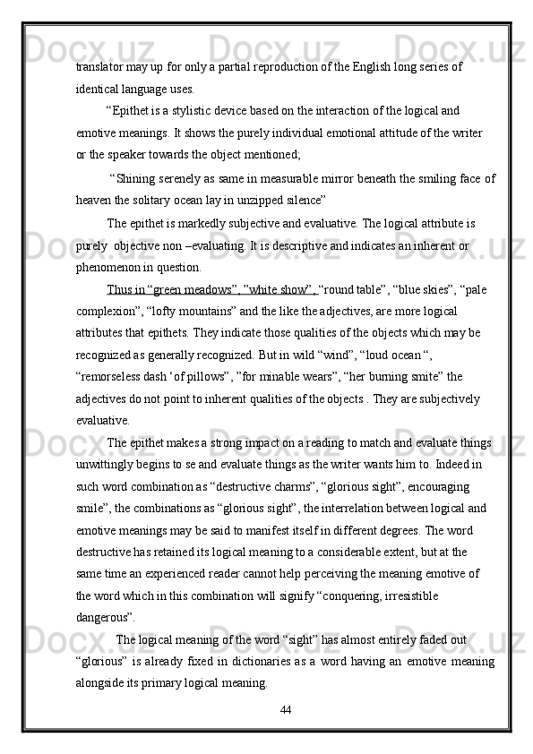 translator may up for only a partial reproduction of the English long series of 
identical language uses. 
“Epithet is a stylistic device based on the interaction of the logical and 
emotive meanings. It shows the purely individual emotional attitude of the writer 
or the speaker towards the object mentioned; 
 “Shining serenely as same in measurable mirror beneath the smiling face of
heaven the solitary ocean lay in unzipped silence” 
The epithet is markedly subjective and evaluative. The logical attribute is 
purely  objective non –evaluating. It is descriptive and indicates an inherent or 
phenomenon in question. 
Thus in “green meadows”, ”white show”,  “round table”, “blue skies”, “pale 
complexion”, “lofty mountains” and the like the adjectives, are more logical 
attributes that epithets. They indicate those qualities of the objects which may be 
recognized as generally recognized. But in wild “wind”, “loud ocean “, 
“remorseless dash ‘of pillows”, ”for minable wears”, “her burning smite” the 
adjectives do not point to inherent qualities of the objects . They are subjectively 
evaluative. 
The epithet makes a strong impact on a reading to match and evaluate things 
unwittingly begins to se and evaluate things as the writer wants him to. Indeed in 
such word combination as “destructive charms”, “glorious sight”, encouraging 
smile”, the combinations as “glorious sight”, the interrelation between logical and 
emotive meanings may be said to manifest itself in different degrees. The word 
destructive has retained its logical meaning to a considerable extent, but at the 
same time an experienced reader cannot help perceiving the meaning emotive of 
the word which in this combination will signify “conquering, irresistible 
dangerous”.   
  The logical meaning of the word “sight” has almost entirely faded out 
“glorious”   is   already   fixed   in   dictionaries   as   a   word   having   an   emotive   meaning
alongside its primary logical meaning. 
44  
  