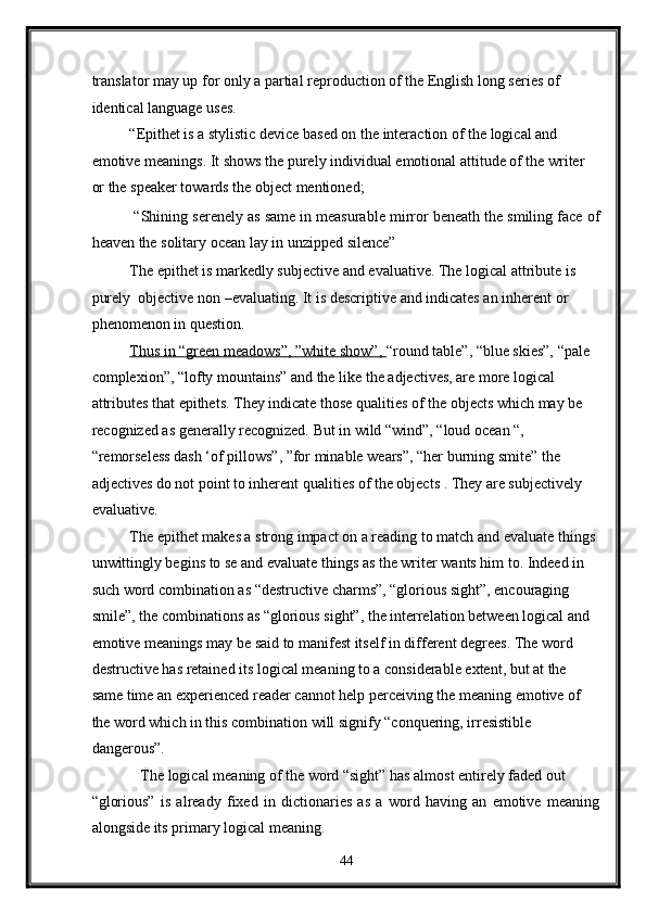translator may up for only a partial reproduction of the English long series of 
identical language uses. 
“Epithet is a stylistic device based on the interaction of the logical and 
emotive meanings. It shows the purely individual emotional attitude of the writer 
or the speaker towards the object mentioned; 
 “Shining serenely as same in measurable mirror beneath the smiling face of
heaven the solitary ocean lay in unzipped silence” 
The epithet is markedly subjective and evaluative. The logical attribute is 
purely  objective non –evaluating. It is descriptive and indicates an inherent or 
phenomenon in question. 
Thus in “green meadows”, ”white show”,  “round table”, “blue skies”, “pale 
complexion”, “lofty mountains” and the like the adjectives, are more logical 
attributes that epithets. They indicate those qualities of the objects which may be 
recognized as generally recognized. But in wild “wind”, “loud ocean “, 
“remorseless dash ‘of pillows”, ”for minable wears”, “her burning smite” the 
adjectives do not point to inherent qualities of the objects . They are subjectively 
evaluative. 
The epithet makes a strong impact on a reading to match and evaluate things 
unwittingly begins to se and evaluate things as the writer wants him to. Indeed in 
such word combination as “destructive charms”, “glorious sight”, encouraging 
smile”, the combinations as “glorious sight”, the interrelation between logical and 
emotive meanings may be said to manifest itself in different degrees. The word 
destructive has retained its logical meaning to a considerable extent, but at the 
same time an experienced reader cannot help perceiving the meaning emotive of 
the word which in this combination will signify “conquering, irresistible 
dangerous”.   
  The logical meaning of the word “sight” has almost entirely faded out 
“glorious”   is   already   fixed   in   dictionaries   as   a   word   having   an   emotive   meaning
alongside its primary logical meaning. 
44