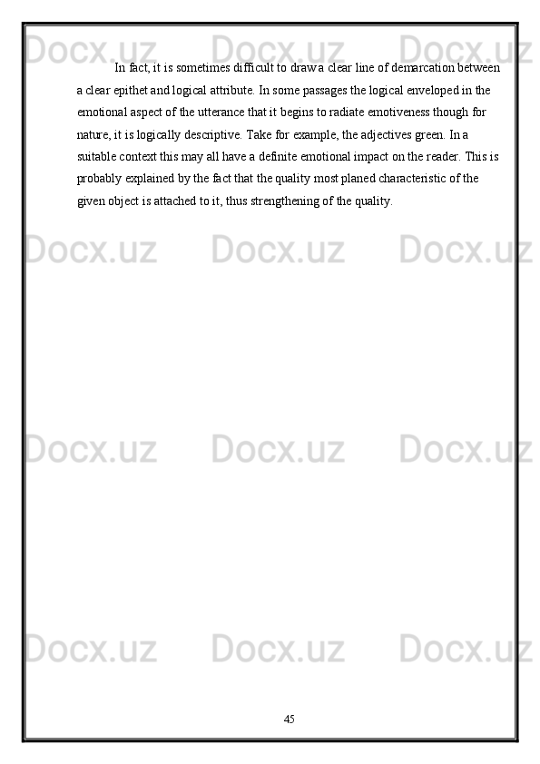   In fact, it is sometimes difficult to draw a clear line of demarcation between
a clear epithet and logical attribute. In some passages the logical enveloped in the 
emotional aspect of the utterance that it begins to radiate emotiveness though for 
nature, it is logically descriptive. Take for example, the adjectives green. In a 
suitable context this may all have a definite emotional impact on the reader. This is
probably explained by the fact that the quality most planed characteristic of the 
given object is attached to it, thus strengthening of the quality.  
   
45  
  