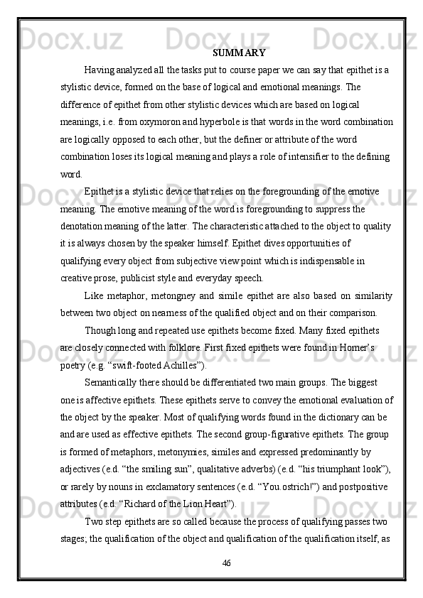 SUMMARY 
Having analyzed all the tasks put to course paper we can say that epithet is a 
stylistic device, formed on the base of logical and emotional meanings. The 
difference of epithet from other stylistic devices which are based on logical 
meanings, i.e. from oxymoron and hyperbole is that words in the word combination
are logically opposed to each other, but the definer or attribute of the word 
combination loses its logical meaning and plays a role of intensifier to the defining 
word. 
Epithet is a stylistic device that relies on the foregrounding of the emotive 
meaning. The emotive meaning of the word is foregrounding to suppress the 
denotation meaning of the latter. The characteristic attached to the object to quality
it is always chosen by the speaker himself. Epithet dives opportunities of 
qualifying every object from subjective view point which is indispensable in 
creative prose, publicist style and everyday speech. 
Like   metaphor,   metongney   and   simile   epithet   are   also   based   on   similarity
between two object on nearness of the qualified object and on their comparison. 
Though long and repeated use epithets become fixed. Many fixed epithets 
are closely connected with folklore. First fixed epithets were found in Homer’s 
poetry (e.g. “swift-footed Achilles”).  
Semantically there should be differentiated two main groups. The biggest 
one is affective epithets. These epithets serve to convey the emotional evaluation of
the object by the speaker. Most of qualifying words found in the dictionary can be 
and are used as effective epithets. The second group-figurative epithets. The group 
is formed of metaphors, metonymies, similes and expressed predominantly by 
adjectives (e.d. “the smiling sun”, qualitative adverbs) (e.d. “his triumphant look”),
or rarely by nouns in exclamatory sentences (e.d. “You.ostrich!”) and postpositive 
attributes (e.d. “Richard of the Lion Heart”). 
Two step epithets are so called because the process of qualifying passes two 
stages; the qualification of the object and qualification of the qualification itself, as 
46  
  
