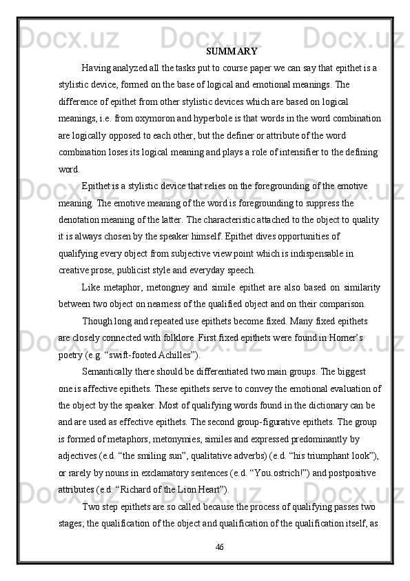 SUMMARY 
Having analyzed all the tasks put to course paper we can say that epithet is a 
stylistic device, formed on the base of logical and emotional meanings. The 
difference of epithet from other stylistic devices which are based on logical 
meanings, i.e. from oxymoron and hyperbole is that words in the word combination
are logically opposed to each other, but the definer or attribute of the word 
combination loses its logical meaning and plays a role of intensifier to the defining 
word. 
Epithet is a stylistic device that relies on the foregrounding of the emotive 
meaning. The emotive meaning of the word is foregrounding to suppress the 
denotation meaning of the latter. The characteristic attached to the object to quality
it is always chosen by the speaker himself. Epithet dives opportunities of 
qualifying every object from subjective view point which is indispensable in 
creative prose, publicist style and everyday speech. 
Like   metaphor,   metongney   and   simile   epithet   are   also   based   on   similarity
between two object on nearness of the qualified object and on their comparison. 
Though long and repeated use epithets become fixed. Many fixed epithets 
are closely connected with folklore. First fixed epithets were found in Homer’s 
poetry (e.g. “swift-footed Achilles”).  
Semantically there should be differentiated two main groups. The biggest 
one is affective epithets. These epithets serve to convey the emotional evaluation of
the object by the speaker. Most of qualifying words found in the dictionary can be 
and are used as effective epithets. The second group-figurative epithets. The group 
is formed of metaphors, metonymies, similes and expressed predominantly by 
adjectives (e.d. “the smiling sun”, qualitative adverbs) (e.d. “his triumphant look”),
or rarely by nouns in exclamatory sentences (e.d. “You.ostrich!”) and postpositive 
attributes (e.d. “Richard of the Lion Heart”). 
Two step epithets are so called because the process of qualifying passes two 
stages; the qualification of the object and qualification of the qualification itself, as 
46