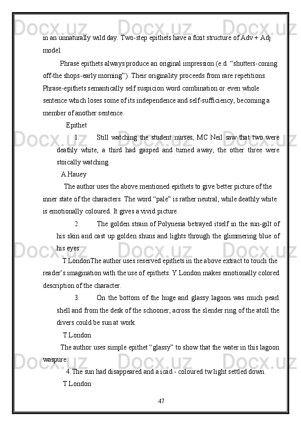in an unnaturally wild day. Two-step epithets have a fixit structure of Adv + Adj 
model. 
Phrase epithets always produce an original impression (e.d. “shutters-coning 
off-the shops-early morning”). Their originality proceeds from rare repetitions. 
Phrase-epithets semantically self suspicion word combination or even whole 
sentence which loses some of its independence and self-sufficiency, becoming a 
member of another sentence. 
   Epithet 
1. Still   watching   the   student   nurses,   MC   Neil   saw   that   two   were
deathly   white,   a   third   had   gasped   and   turned   away,   the   other   three   were
stoically watching.   
A.Hauey 
  The author uses the above mentioned epithets to give better picture of the 
inner state of the characters. The word “pale” is rather neutral, while deathly white 
is emotionally coloured. It gives a vivid picture. 
2. The golden strain of Polynesia betrayed itself in the sun-gilt of
his skin and cast  up golden shuns and lights through the glimmering blue of
his eyes. 
 T.LondonThe author uses reserved epithets in the above extract to touch the 
reader’s imagination with the use of epithets. Y.London makes emotionally colored
description of the character. 
3. On   the   bottom   of   the   huge   and   glassy   lagoon   was   much   pearl
shell and from the desk of the schooner, across the slender ring of the atoll the
divers could be sun at work. 
 T.London 
The author uses simple epithet “glassy” to show that the water in this lagoon
waspure. 
   4.The sun had disappeared and a icad - coloured tw light settled down. 
 T.London 
47  
  