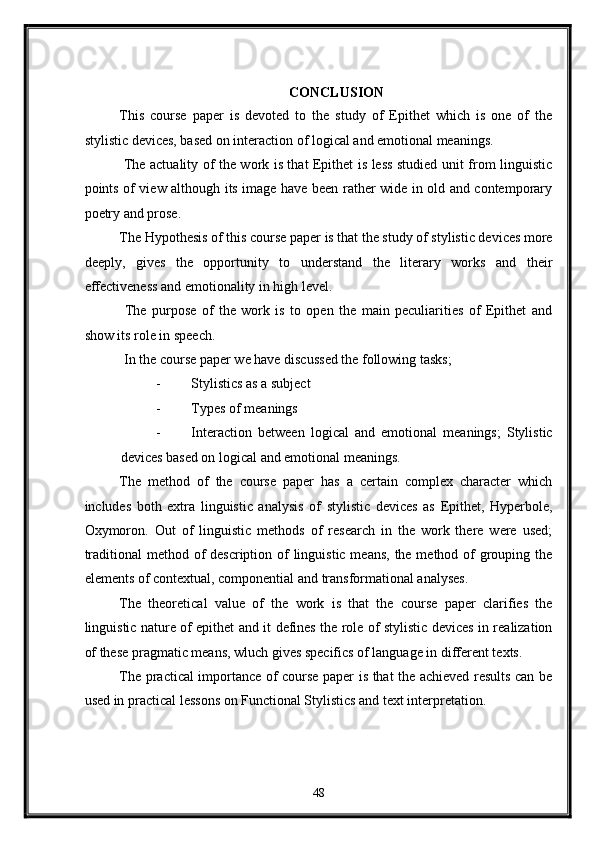    
CONCLUSION 
This   course   paper   is   devoted   to   the   study   of   Epithet   which   is   one   of   the
stylistic devices, based on interaction of logical and emotional meanings. 
  The actuality of the work is that Epithet is less studied unit from linguistic
points of view although its image have been rather wide in old and contemporary
poetry and prose. 
The Hypothesis of this course paper is that the study of stylistic devices more
deeply,   gives   the   opportunity   to   understand   the   literary   works   and   their
effectiveness and emotionality in high level. 
  The   purpose   of   the   work   is   to   open   the   main   peculiarities   of   Epithet   and
show its role in speech. 
 In the course paper we have discussed the following tasks; 
- Stylistics as a subject 
- Types of meanings 
- Interaction   between   logical   and   emotional   meanings;   Stylistic
devices based on logical and emotional meanings. 
The   method   of   the   course   paper   has   a   certain   complex   character   which
includes   both   extra   linguistic   analysis   of   stylistic   devices   as   Epithet,   Hyperbole,
Oxymoron.   Out   of   linguistic   methods   of   research   in   the   work   there   were   used;
traditional  method of description of linguistic means, the method of grouping the
elements of contextual, componential and transformational analyses. 
The   theoretical   value   of   the   work   is   that   the   course   paper   clarifies   the
linguistic nature of epithet and it defines the role of stylistic devices in realization
of these pragmatic means, wluch gives specifics of language in different texts. 
The practical importance of course paper is that the achieved results can be
used in practical lessons on Functional Stylistics and text interpretation.  
   
48  
  