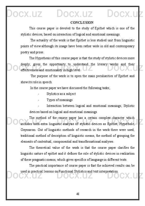 CONCLUSION 
This   course   paper   is   devoted   to   the   study   of   Epithet   which   is   one   of   the
stylistic devices, based on interaction of logical and emotional meanings. 
  The actuality of the work is that Epithet is less studied unit from linguistic
points of view although its image have been rather wide in old and contemporary
poetry and prose. 
The Hypothesis of this course paper is that the study of stylistic devices more
deeply,   gives   the   opportunity   to   understand   the   literary   works   and   their
effectiveness and emotionality in high level. 
  The   purpose   of   the   work   is   to   open   the   main   peculiarities   of   Epithet   and
show its role in speech. 
 In the course paper we have discussed the following tasks; 
- Stylistics as a subject 
- Types of meanings 
- Interaction   between   logical   and   emotional   meanings;   Stylistic
devices based on logical and emotional meanings. 
The   method   of   the   course   paper   has   a   certain   complex   character   which
includes   both   extra   linguistic   analysis   of   stylistic   devices   as   Epithet,   Hyperbole,
Oxymoron.   Out   of   linguistic   methods   of   research   in   the   work   there   were   used;
traditional  method of description of linguistic means, the method of grouping the
elements of contextual, componential and transformational analyses. 
The   theoretical   value   of   the   work   is   that   the   course   paper   clarifies   the
linguistic nature of epithet and it defines the role of stylistic devices in realization
of these pragmatic means, wluch gives specifics of language in different texts. 
The practical importance of course paper is that the achieved results can be
used in practical lessons on Functional Stylistics and text interpretation.  
   
48