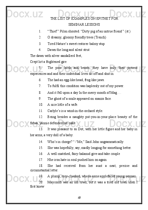 THE LIST OF EXAMPLES ON EPITHET FOR
SEMINAR LESSONS 
1. “Thief ” Pilon shouted. “Dirty pig of an untrue friend ” (st.) 
2. O dreamy, gloomy friendly trees (Trench) 
3. Tired Nature’s sweet restorer-balmy stup 
4. Dawn the long and silent strut 
The dawn with silver-sandallerd feet, 
Crept lirt a frightened gire 
5. The   poor   birds   and   beasts,   they   have   only   their   present
experiences and and their individual lives dit off and shut in. 
6. The had an egg-like head, frog-like jaws.  
7. To fulfil this condition was haplessly out of my power. 
8. And it fell upon a day In the merry month of Mag…. 
9. The ghost of a smile appeared on soanxs face. 
10. A nice little of a wife. 
11. Carlyle’s is a wind-in-the-orchard style. 
12. Being   besides   a   naughty   put-you-in-your-place   beauty   of   the
futwa, yannie defended her cake. 
13. It was pleasant to su Dot, with her little figure and her baby in
her arms, a very doll of a baby. 
14. Who’s in chorge? “-“Me,” Said John ungrammatically. 
15. She was hopefnlly, say, madly longing for something better. 
16. A well-matehed, fairy-balanud give and take couple 
17. Hhe iron hate in soul pushed him on again. 
18. She   had   received   from   her   aunt   a   neat,   precise   and
circumstantial letter. 
19. A plump, rosy-cheeked, whede some applefaced young woman 
20. Maycomb was an old town, but it  was a tried old town uhen I
first knew 
49  
  