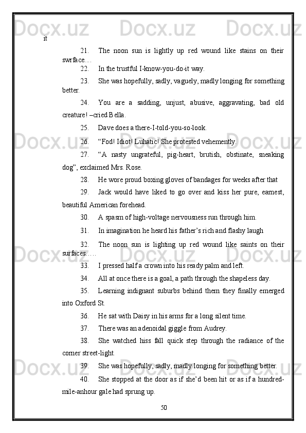 it 
21. The   noon   sun   is   lightly   up   red   wound   like   stains   on   their
swrface.... 
22. In the trustful I-know-you-do-it way. 
23. She was hopefully, sadly, vaguely, madly longing for something
better. 
24. You   are   a   sadding,   unjust,   abusive,   aggravating,   bad   old
creature! –cried Bella. 
25. Dave does a there-I-told-you-so-look. 
26. “Fod! Idiot! Luhatic! She protested vehemently. 
27. “A   nasty   ungrateful,   pig-heart,   brutish,   obstinate,   sneaking
dog”, exclaimed Mrs. Rose. 
28. He wore proud boxing gloves of bandages for weeks after that 
29. Jack   would   have   liked   to   go   over   and   kiss   her   pure,   earnest,
beautiful American forehead. 
30. A spasm of high-voltage nervousness run through him. 
31. In imagination he heard his father’s rich and flashy laugh  
32. The   noon   sun   is   lighting   up   red   wound   like   saints   on   their
surfaces….. 
33. I pressed half a crown into his ready palm and left. 
34. All at once there is a goal, a path through the shapeless day. 
35. Learning   indignant   suburbs   behind   them   they   finally   emerged
into Oxford St. 
36. He sat with Daisy in his arms for a long silent time. 
37. There was an adenoidal giggle from Audrey. 
38. She   watched   hiss   fall   quick   step   through   the   radiance   of   the
corner street-light. 
39. She was hopefully, sadly, madly longing for something better. 
40. She stopped at the door as if she’d been hit or as if a hundred-
mile-anhour gale had sprung up. 
50  
  