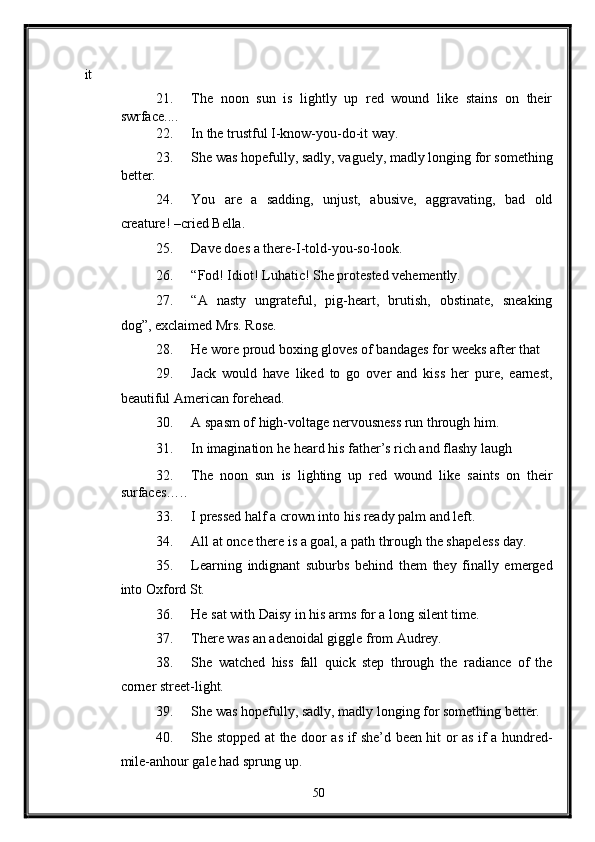 it 
21. The   noon   sun   is   lightly   up   red   wound   like   stains   on   their
swrface.... 
22. In the trustful I-know-you-do-it way. 
23. She was hopefully, sadly, vaguely, madly longing for something
better. 
24. You   are   a   sadding,   unjust,   abusive,   aggravating,   bad   old
creature! –cried Bella. 
25. Dave does a there-I-told-you-so-look. 
26. “Fod! Idiot! Luhatic! She protested vehemently. 
27. “A   nasty   ungrateful,   pig-heart,   brutish,   obstinate,   sneaking
dog”, exclaimed Mrs. Rose. 
28. He wore proud boxing gloves of bandages for weeks after that 
29. Jack   would   have   liked   to   go   over   and   kiss   her   pure,   earnest,
beautiful American forehead. 
30. A spasm of high-voltage nervousness run through him. 
31. In imagination he heard his father’s rich and flashy laugh  
32. The   noon   sun   is   lighting   up   red   wound   like   saints   on   their
surfaces….. 
33. I pressed half a crown into his ready palm and left. 
34. All at once there is a goal, a path through the shapeless day. 
35. Learning   indignant   suburbs   behind   them   they   finally   emerged
into Oxford St. 
36. He sat with Daisy in his arms for a long silent time. 
37. There was an adenoidal giggle from Audrey. 
38. She   watched   hiss   fall   quick   step   through   the   radiance   of   the
corner street-light. 
39. She was hopefully, sadly, madly longing for something better. 
40. She stopped at the door as if she’d been hit or as if a hundred-
mile-anhour gale had sprung up. 
50