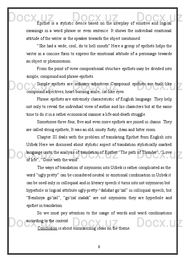 Epithet   is   a   stylistic   device   based   on   the   interplay   of   emotive   and   logical
meanings   in   a   word   phrase   or   even   sentence.   It   shows   the   individual   emotional
attitude of the writer or the speaker towards the object mentioned. 
“She had a wide, cool, do to hell mouth” Here a group of epithets helps the
writer in a concise form to express the emotional attitude of a personage towards
an object or phenomenon. 
From the point of view compositional structure epithets may be divided into
simple, compound and phrase-epithets. 
Simple   epithets   are   ordinary   adjectives   Compound   epithets   are   built   like
compound adjectives; heart-burning smile, cat-like eyes. 
Phrase  epithets are extremely characteristic of English language. They help
not only to reveal the individual view of author and his characters but at the same
time to do it in a rather economical manner a life-and-death struggle. 
Sometimes three four, five and even more epithets are joined in chains. They
are called string epithets; It was an old, musty fusty, clean and bitter room. 
Chapter  III   deals   with  the   problem  of   translating   Epithet  from  English  into
Uzbek Here we discussed  about stylistic aspect  of translation stylistically marked
language units, the analysis of translation of Epithet “The path of Thunder”, “Love
of life”, “Gone with the wind”. 
The ways of translation of oxymoron into Uzbek is rather complicated as the 
word “ugly pretty” can be considered neutral or emotional combination in Uzbek it
can be used only in colloquial and in literary speech it turns into not oxymoron but 
hyperbole or logical attribute ugly-pretty-“dahshat go’zal” in colloquial speech, but
“Benihoya   go’zal”,   “go’zal   malak”   are   not   oxymoron   they   are   hyperbole   and
epithet in translation. 
So   we   must   pay   attention   to   the   usage   of   words   and   word   combinations
according to the context. 
Conclusion  is about summarizing ideas on the theme. 
6  
  