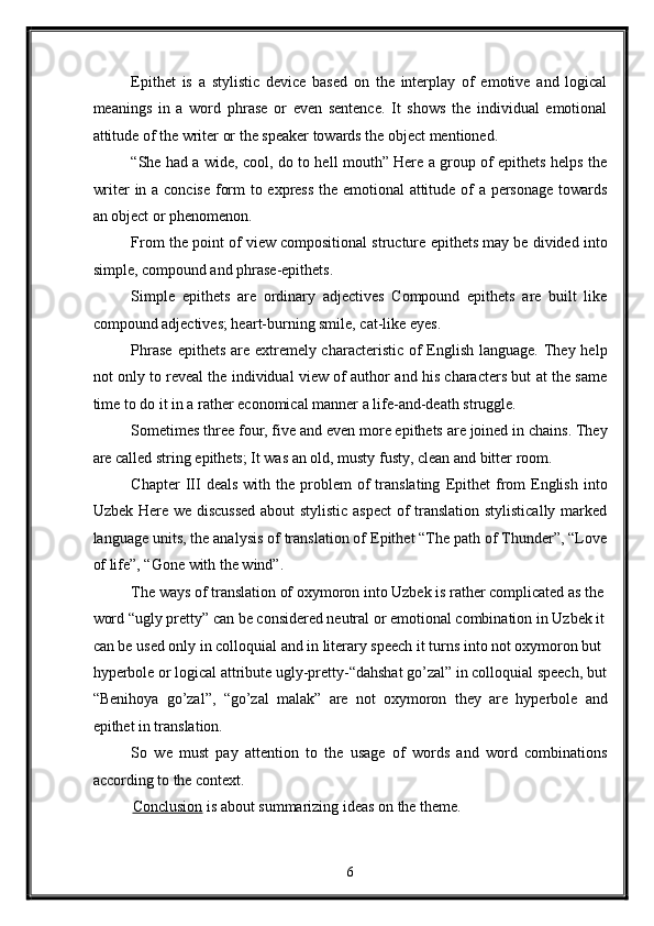 Epithet   is   a   stylistic   device   based   on   the   interplay   of   emotive   and   logical
meanings   in   a   word   phrase   or   even   sentence.   It   shows   the   individual   emotional
attitude of the writer or the speaker towards the object mentioned. 
“She had a wide, cool, do to hell mouth” Here a group of epithets helps the
writer in a concise form to express the emotional attitude of a personage towards
an object or phenomenon. 
From the point of view compositional structure epithets may be divided into
simple, compound and phrase-epithets. 
Simple   epithets   are   ordinary   adjectives   Compound   epithets   are   built   like
compound adjectives; heart-burning smile, cat-like eyes. 
Phrase  epithets are extremely characteristic of English language. They help
not only to reveal the individual view of author and his characters but at the same
time to do it in a rather economical manner a life-and-death struggle. 
Sometimes three four, five and even more epithets are joined in chains. They
are called string epithets; It was an old, musty fusty, clean and bitter room. 
Chapter  III   deals   with  the   problem  of   translating   Epithet  from  English  into
Uzbek Here we discussed  about stylistic aspect  of translation stylistically marked
language units, the analysis of translation of Epithet “The path of Thunder”, “Love
of life”, “Gone with the wind”. 
The ways of translation of oxymoron into Uzbek is rather complicated as the 
word “ugly pretty” can be considered neutral or emotional combination in Uzbek it
can be used only in colloquial and in literary speech it turns into not oxymoron but 
hyperbole or logical attribute ugly-pretty-“dahshat go’zal” in colloquial speech, but
“Benihoya   go’zal”,   “go’zal   malak”   are   not   oxymoron   they   are   hyperbole   and
epithet in translation. 
So   we   must   pay   attention   to   the   usage   of   words   and   word   combinations
according to the context. 
Conclusion  is about summarizing ideas on the theme. 
6