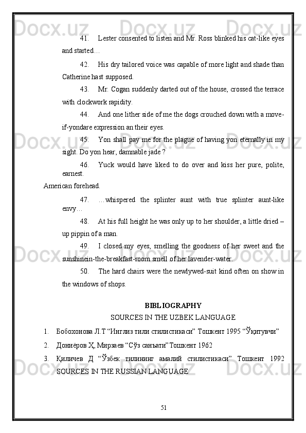 41. Lester consented to listen and Mr. Ross blinked his cat-like eyes
and started… 
42. His dry tailored voice was capable of more light and shade than
Catherine hast supposed. 
43. Mr. Cogan suddenly darted out of the house, crossed the terrace
with clockwork rapidity. 
44. And one lither side of me the dogs crouched down with a move-
if-yondare expression an their eyes. 
45. Yon shall pay me for the plague of having yon eternally in my
sight. Do yon hear, damnable jade ? 
46. Yuck   would   have   liked   to   do   over   and   kiss   her   pure,   polite,
earnest. 
American forehead. 
47. …whispered   the   splinter   aunt   with   true   splinter   aunt-like
envy… 
48. At his full height he was only up to her shoulder, a little dried –
up pippin of a man. 
49. I   closed   my   eyes,   smelling   the   goodness   of   her   sweet   and   the
sunshinein-the-breakfast-room smell of her lavender-water. 
50. The hard chairs were the newlywed-suit kind often on show in
the windows of shops. 
   
BIBLIOGRAPHY 
SOURCES IN THE UZBEK LANGUAGE 
1. Бобохонова Л.Т “Инглиз тили стилистикаси” Тошкент 1995 “Ўқитувчи” 
2. Дониёров Ҳ, Мирзаев “Сўз санъати”Тошкент 1962  
3. Қиличев   Д   “Ўзбек   тилининг   амалий   стилистикаси”   Тошкент   1992
SOURCES IN THE RUSSIAN LANGUAGE 
51  
  