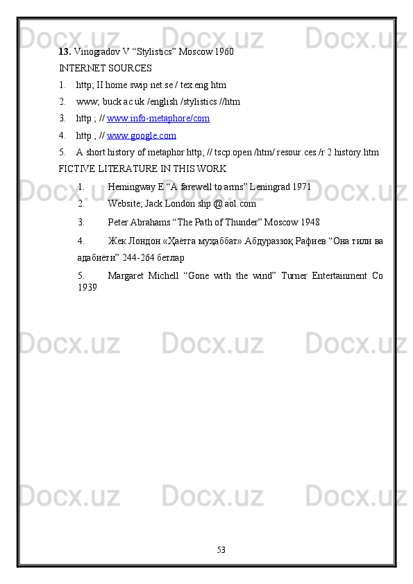13. Vinogradov V “Stylistics” Moscow 1960 
INTERNET SOURCES 
1. http; II home swip net.se / tex.eng htm 
2. www; buck ac uk /english /stylistics //htm  
3. http ; //  www.info    -   metaphore/com     
4. http ; //  www.google.com  
5. A short history of metaphor http; // tscp.open /htm/ resour.ces /r 2 history.htm  
FICTIVE LITERATURE IN THIS WORK 
1. Hemingway E “A farewell to arms” Leningrad 1971 
2. Website; Jack London shp @ aol.com  
3. Peter Abrahams “The Path of Thunder” Moscow 1948  
4. Жек Лондон «Ҳаётга муҳаббат» Абдураззоқ Рафиев “Она тили ва
адабиёти” 244-264 бетлар  
5. Margaret   Michell   “Gone   with   the   wind”   Turner   Entertainment   Co
1939  
53