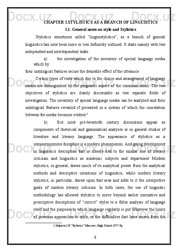 CHAPTER I.STYLISTICS AS A BRANCH OF LINGUISTICS 
I.1. General notes on style and Stylistics 
Stylistics   sometimes   called   “linguostylistics”,   as   a   branch   of   general
linguistics has now been more or less definitely outlined.   It deals mainly with two
independent and interdependent tasks: 
a) the   investigation   of   the   inventory   of   special   language   media
which by 
their ontological features secure the desirable effect of the utterance: 
Certain types of texts which due to the choice and arrangement of language
means   are   distinguished   by   the   pragmatic   aspect   of   the   communi с ation.   The   two
objectives   of   stylistics   are   clearly   discernable   as   two   separate   fields   of
investigation. The inventory of special  language media can be analyzed  and their
ontological   features   revealed   if   presented   in   a   system   of   which   the   coorelation
between the media becomes evident. 1
 
b) But   most   pre-twentieth   century   discussions   appear   as
components   of   rhetorical   and   grammatical   analyses   or   in   general   studies   of
literature   and   literary   language.   The   appearance   of   stylistics   as   a
semiautonomous discipline is a modern phenomenon. And going development
in   linguistics   description   that   is   closely   tied   to   the   similar   rise   of   literary
criticism   and   linguistics   as   academic   subjects   and   department   Modern
stylistics,  in  general,  draws  much  of   its  analytical   power  from   the   analytical
methods   and   descriptive   intentions   of   linguistics,   while   modern   literary
stylistics,   in   particular,   draws   upon   that   area   and   adds   to   it   the   interpretive
goals   of   modern   literary   criticism.   In   both   cases,   the   use   of   linguistic
methodology   has   allowed   stylistics   to   move   beyond   earlier   normative   and
prescriptive   descriptions   of   “correct”   styles   to   a   fuller   analysis   of   language
itself and the purposes to which language regularly is put Whatever the limits
of   previous   approaches   to   style,   or   the   difficulties   that   have   arisen   from   the
1   Galperin I.R “Stylistics” Moscow, High School 1977 9p  
 
8  
  
